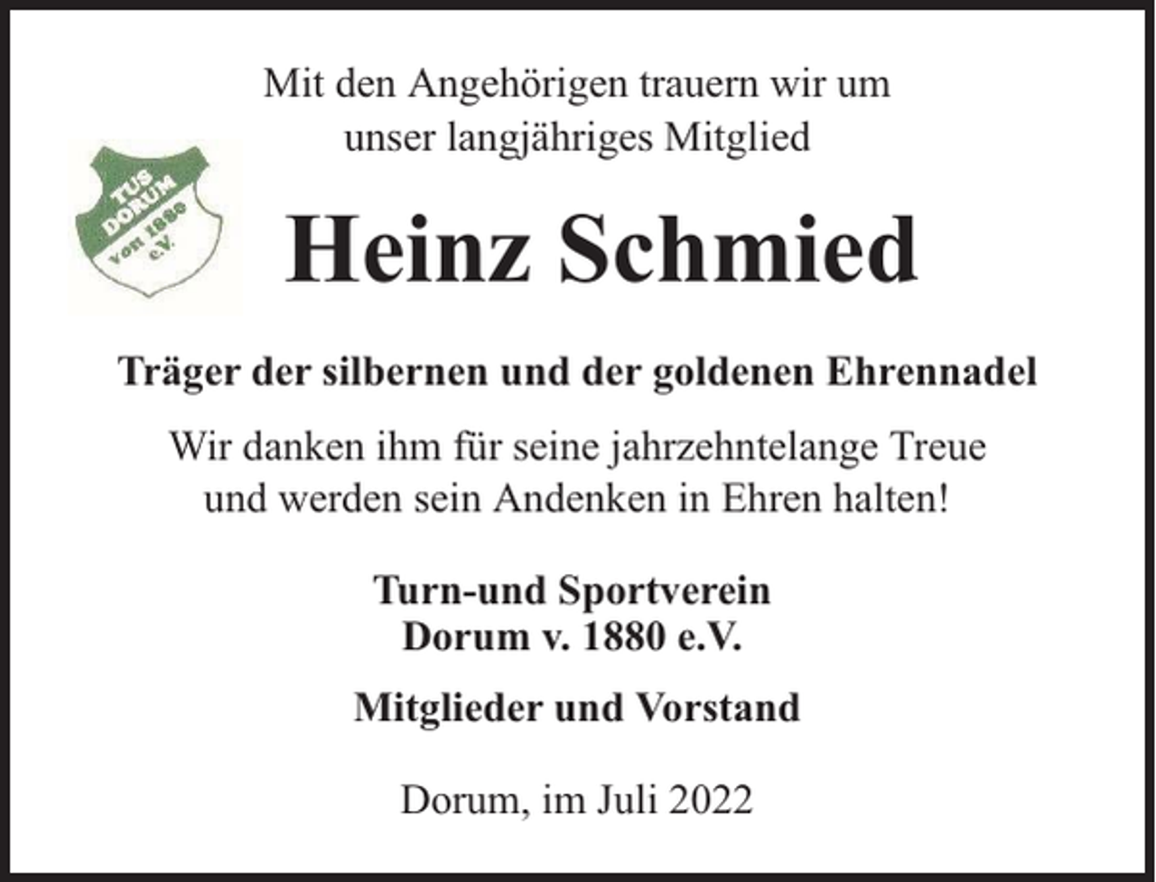 <p>Mit den Angehörigen trauern wir um<br />unser langjähriges Mitglied</p><p>Heinz Schmied<br />Träger der silbernen und der goldenen Ehrennadel<br />Wir danken ihm für seine jahrzehntelange Treue<br />und werden sein Andenken in Ehren halten!<br />Turn-und Sportverein<br />Dorum v. 1880 e.V.<br />Mitglieder und Vorstand<br />Dorum, im Juli 2022</p>