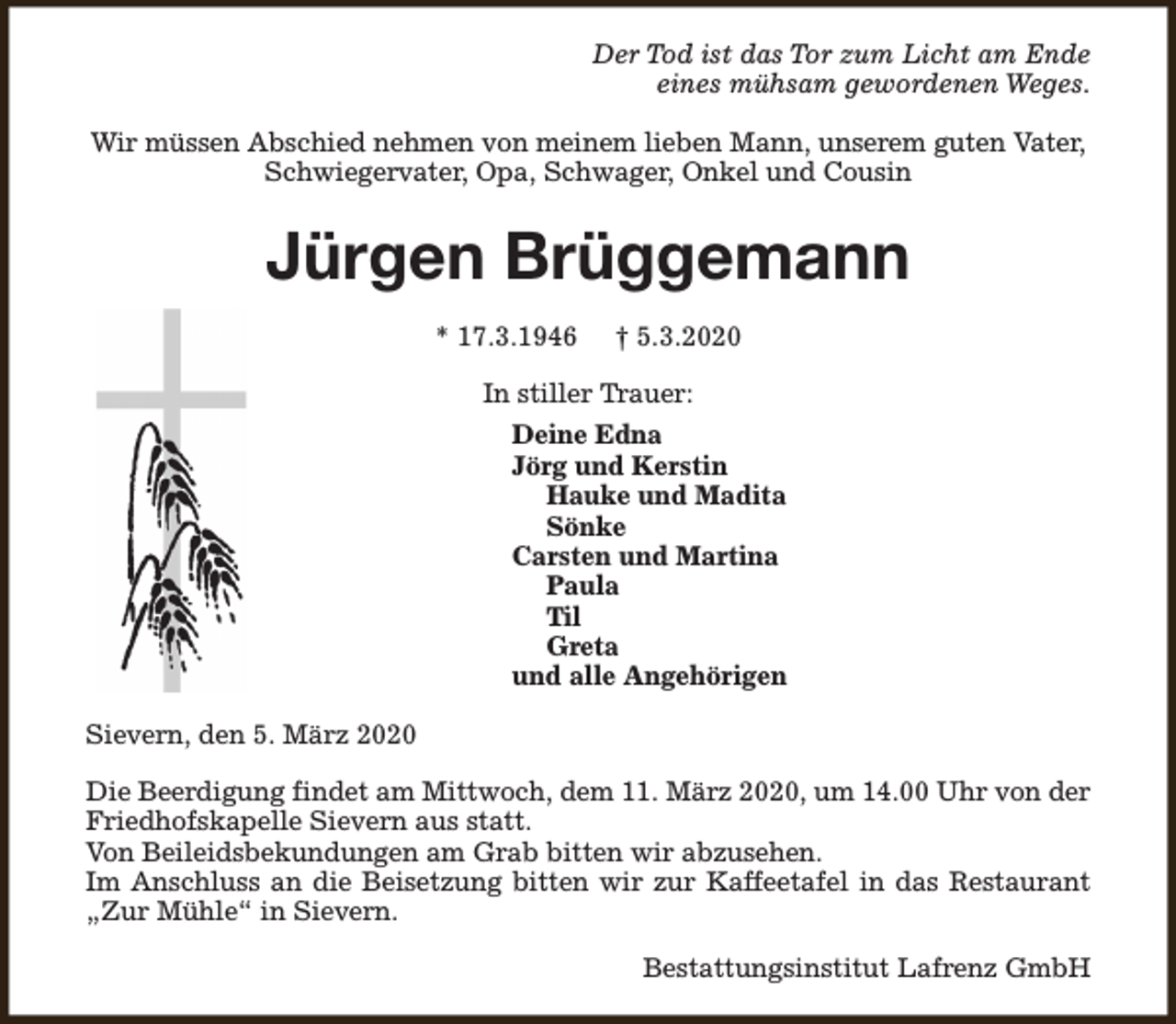 <p>Der Tod ist das Tor zum Licht am Ende<br />eines mühsam gewordenen Weges.<br />Wir müssen Abschied nehmen von meinem lieben Mann, unserem guten Vater,<br />Schwiegervater, Opa, Schwager, Onkel und Cousin</p><p>Jürgen Brüggemann<br />* 17.3.1946</p><p>† 5.3.2020</p><p>In stiller Trauer:<br />Deine Edna<br />Jörg und Kerstin<br />Hauke und Madita<br />Sönke<br />Carsten und Martina<br />Paula<br />Til<br />Greta<br />und alle Angehörigen<br />Sievern, den 5. März 2020<br />Die Beerdigung findet am Mittwoch, dem 11. März 2020, um 14.00 Uhr von der<br />Friedhofskapelle Sievern aus statt.<br />Von Beileidsbekundungen am Grab bitten wir abzusehen.<br />Im Anschluss an die Beisetzung bitten wir zur Kaffeetafel in das Restaurant<br />„Zur Mühle“ in Sievern.<br />Bestattungsinstitut Lafrenz GmbH</p>