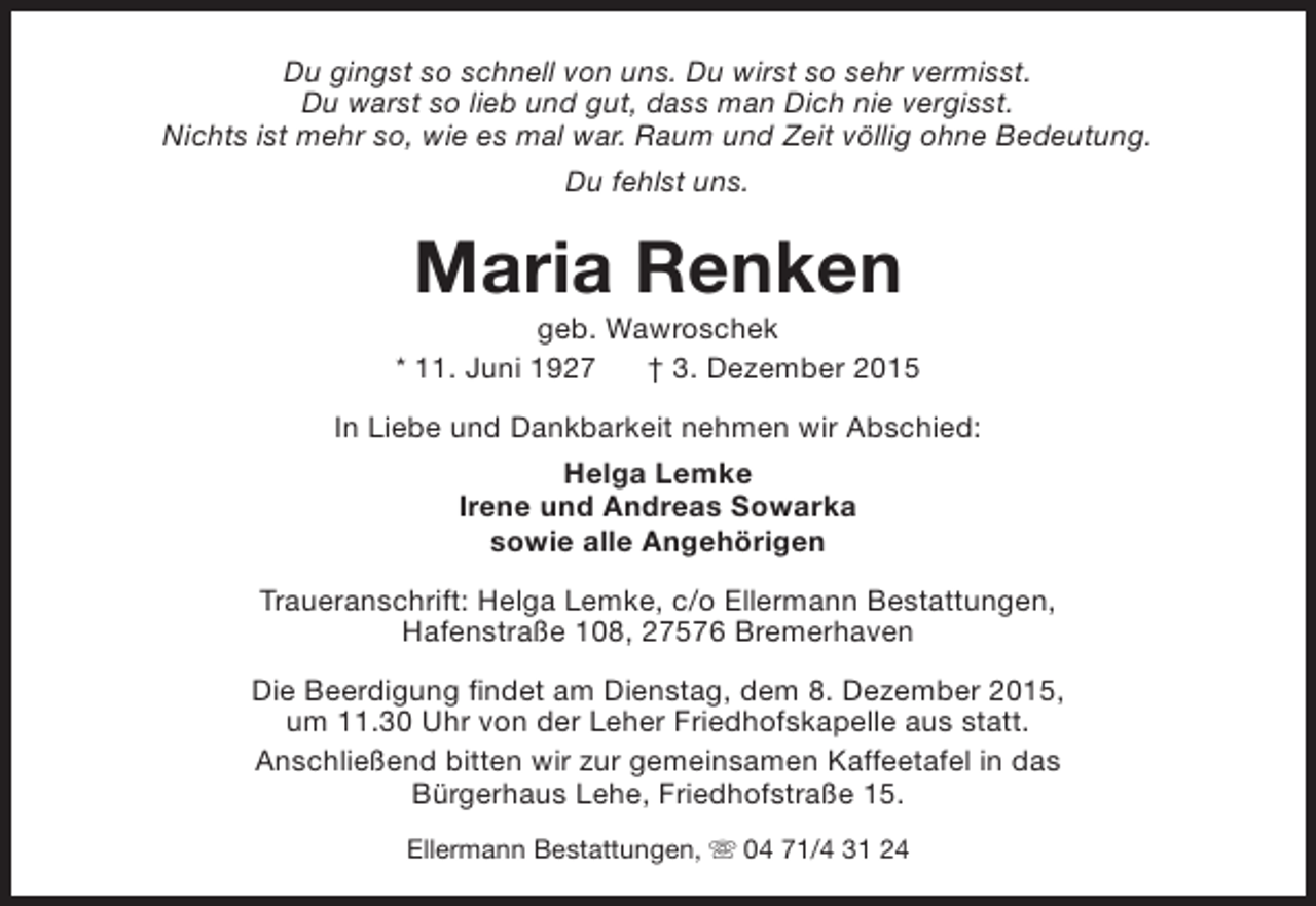 <p>Du gingst so schnell von uns. Du wirst so sehr vermisst.<br />Du warst so lieb und gut, dass man Dich nie vergisst.<br />Nichts ist mehr so, wie es mal war. Raum und Zeit völlig ohne Bedeutung.<br />Du fehlst uns.</p><p>Maria Renken</p><p>geb. Wawroschek<br />* 11. Juni 1927<br /> 3. Dezember 2015<br />In Liebe und Dankbarkeit nehmen wir Abschied:<br />Helga Lemke<br />Irene und Andreas Sowarka<br />sowie alle Angehörigen<br />Traueranschrift: Helga Lemke, c/o Ellermann Bestattungen,<br />Hafenstraße 108, 27576 Bremerhaven<br />Die Beerdigung findet am Dienstag, dem 8. Dezember 2015,<br />um 11.30 Uhr von der Leher Friedhofskapelle aus statt.<br />Anschließend bitten wir zur gemeinsamen Kaffeetafel in das<br />Bürgerhaus Lehe, Friedhofstraße 15.<br />Ellermann Bestattungen, s 04 71/4 31 24</p>
