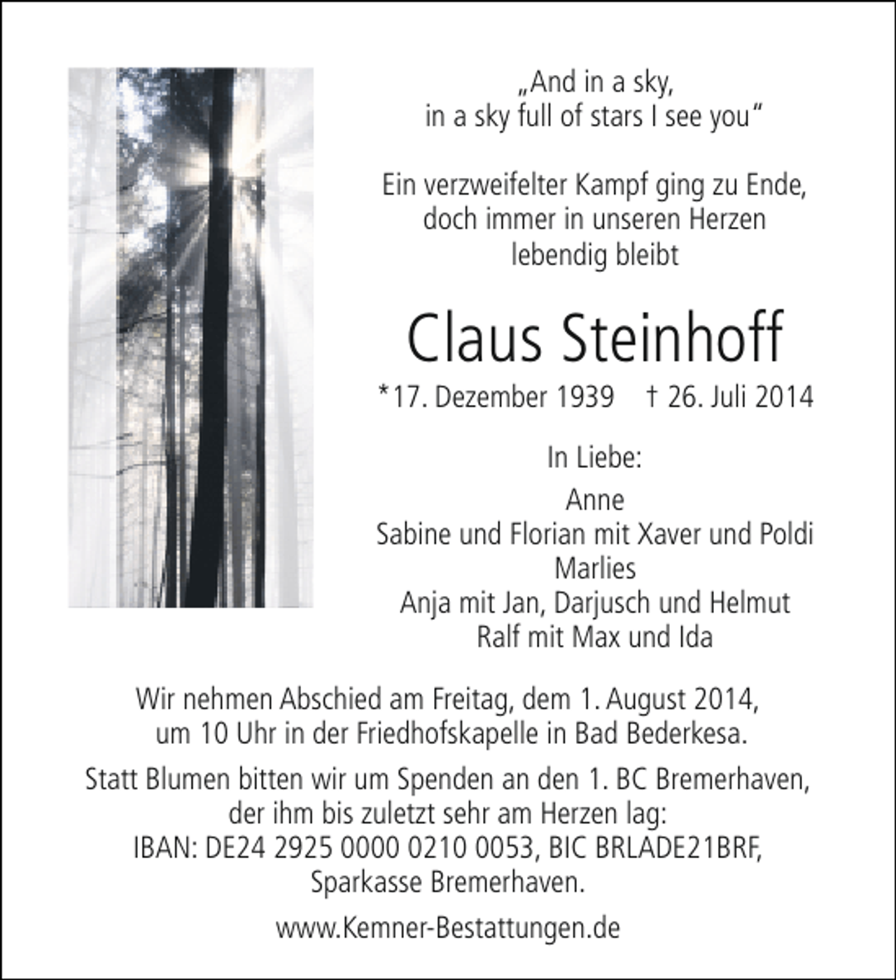 <p>„And in a sky,<br />in a sky full of stars I see you“<br />Ein verzweifelter Kampf ging zu Ende,<br />doch immer in unseren Herzen<br />lebendig bleibt</p><p>Claus Steinhoff</p><p>*17. Dezember 1939 † 26. Juli 2014<br />In Liebe:<br />Anne<br />Sabine und Florian mit Xaver und Poldi<br />Marlies<br />Anja mit Jan, Darjusch und Helmut<br />Ralf mit Max und Ida<br />Wir nehmen Abschied am Freitag, dem 1. August 2014,<br />um 10 Uhr in der Friedhofskapelle in Bad Bederkesa.<br />Statt Blumen bitten wir um Spenden an den 1. BC Bremerhaven,<br />der ihm bis zuletzt sehr am Herzen lag:<br />IBAN: DE24 2925 00021053, BIC BRLADE21BRF,<br />Sparkasse Bremerhaven.<br />www.Kemner-Bestattungen.de</p>