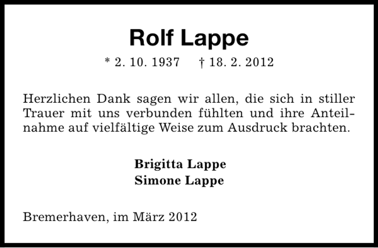 <p>Rolf Lappe</p>
<p>* 2. 10. 1937</p>
<p>† 18. 2. 2012</p>
<p>Herzlichen Dank sagen wir allen, die sich in stiller<br />Trauer mit uns verbunden fühlten und ihre Anteilnahme auf vielfältige Weise zum Ausdruck brachten.<br />Brigitta Lappe<br />Simone Lappe<br />Bremerhaven, im März 2012</p>