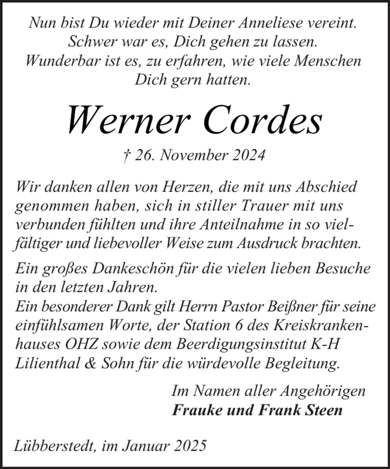 <p>Nun bist Du wieder mit Deiner Anneliese vereint.<br />Schwer war es, Dich gehen zu lassen.<br />Wunderbar ist es, zu erfahren, wie viele Menschen<br />Dich gern hatten.</p><p>Werner Cordes<br />† 26. November 2024</p><p>Wir danken allen von Herzen, die mit uns Abschied<br />genommen haben, sich in stiller Trauer mit uns<br />verbunden fühlten und ihre Anteilnahme in so vielfältiger und liebevoller Weise zum Ausdruck brachten.<br />Ein großes Dankeschön für die vielen lieben Besuche<br />in den letzten Jahren.<br />Ein besonderer Dank gilt Herrn Pastor Beißner für seine<br />einfühlsamen Worte, der Station 6 des Kreiskrankenhauses OHZ sowie dem Beerdigungsinstitut K-H<br />Lilienthal &amp; Sohn für die würdevolle Begleitung.<br />Im Namen aller Angehörigen<br />Frauke und Frank Steen<br />Lübberstedt, im Januar 2025</p>