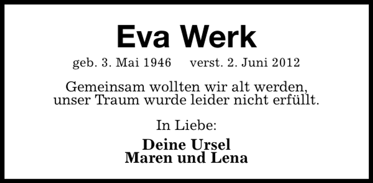 <p>Eva Werk</p><p>geb. 3. Mai 1946</p><p>verst. 2. Juni 2012</p><p>Gemeinsam wollten wir alt werden,<br />unser Traum wurde leider nicht erfüllt.<br />In Liebe:</p><p>Deine Ursel<br />Maren und Lena</p>