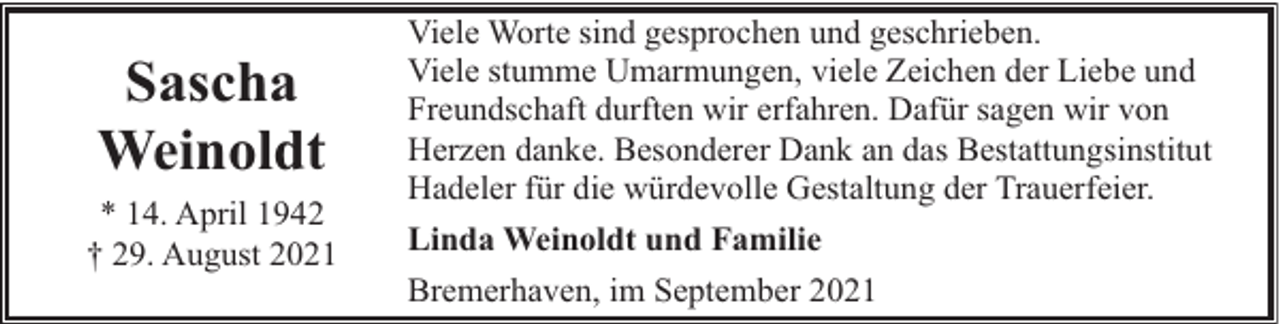 <p>Sascha<br />Weinoldt<br />* 14. April 1942<br />† 29. August 2021</p><p>Viele Worte sind gesprochen und geschrieben.<br />Viele stumme Umarmungen, viele Zeichen der Liebe und<br />Freundschaft durften wir erfahren. Dafür sagen wir von<br />Herzen danke. Besonderer Dank an das Bestattungsinstitut<br />Hadeler für die würdevolle Gestaltung der Trauerfeier.<br />Linda Weinoldt und Familie<br />Bremerhaven, im September 2021</p>