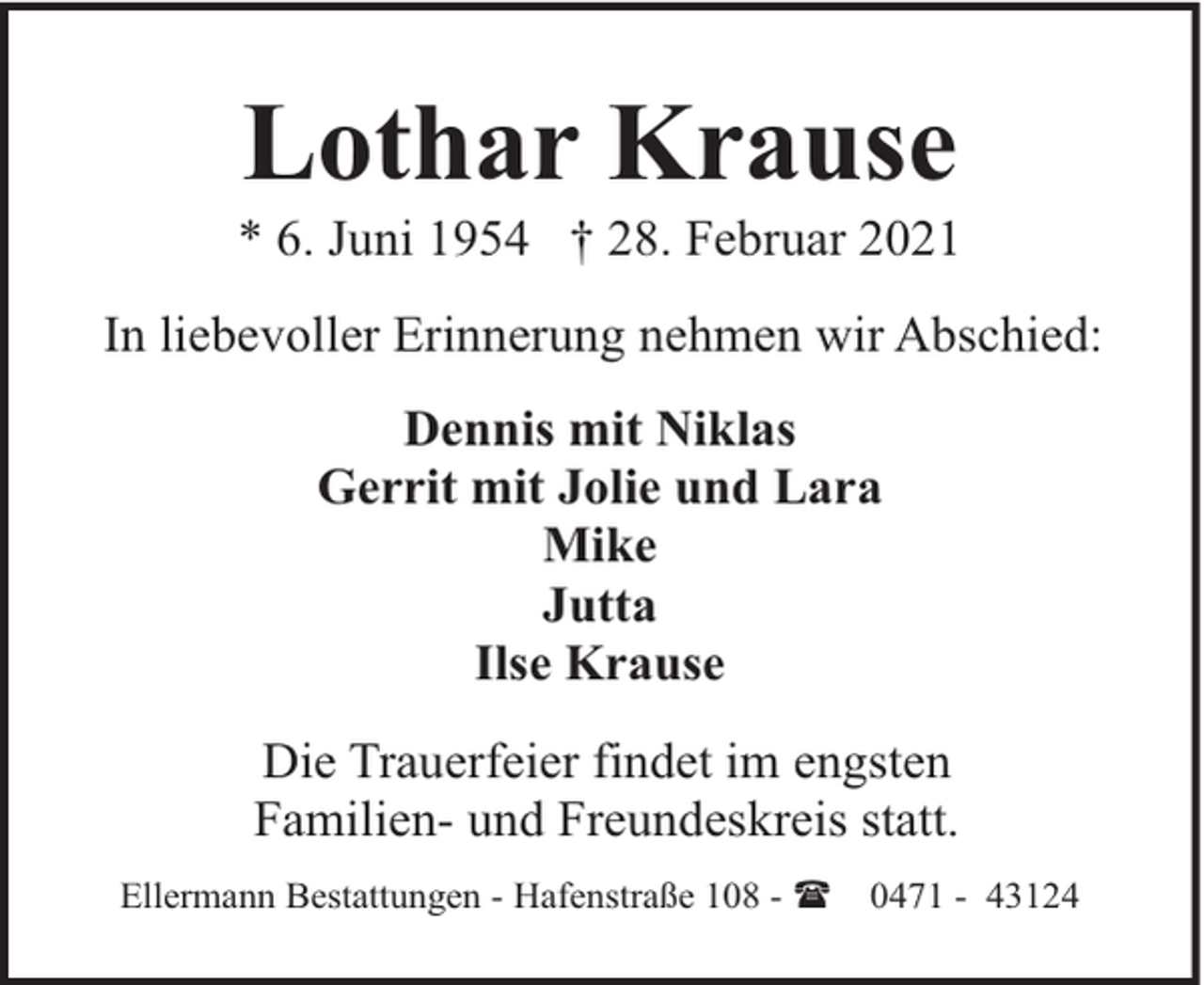 <p>Lothar Krause</p><p>* 6. Juni 1954 † 28. Februar 2021<br />In liebevoller Erinnerung nehmen wir Abschied:<br />Dennis mit Niklas<br />Gerrit mit Jolie und Lara<br />Mike<br />Jutta<br />Ilse Krause<br />Die Trauerfeier findet im engsten<br />Familien- und Freundeskreis statt.<br />Ellermann Bestattungen - Hafenstraße 108 - (</p><p>0471 - 43124</p>