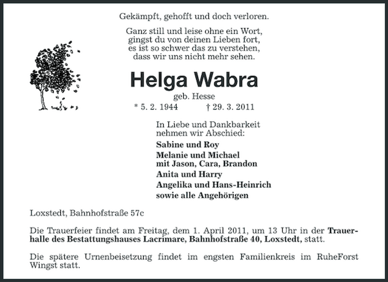 <p>Gekämpft, gehofft und doch verloren. Ganz still und leise ohne ein Wort, gingst du von deinen Lieben fort, es ist so schwer das zu verstehen, dass wir uns nicht mehr sehen.</p><p>Helga Wabra<br />geb. Hesse * 5. 2. 1944 † 29. 3. 2011 In Liebe und Dankbarkeit nehmen wir Abschied: Sabine und Roy Melanie und Michael mit Jason, Cara, Brandon Anita und Harry Angelika und Hans-Heinrich sowie alle Angehörigen Loxstedt, Bahnhofstraße 57c Die Trauerfeier findet am Freitag, dem 1. April 2011, um 13 Uhr in der Trauerhalle des Bestattungshauses Lacrimare, Bahnhofstraße 40, Loxstedt, statt. Die spätere Urnenbeisetzung findet im engsten Familienkreis im RuheForst Wingst statt.</p>