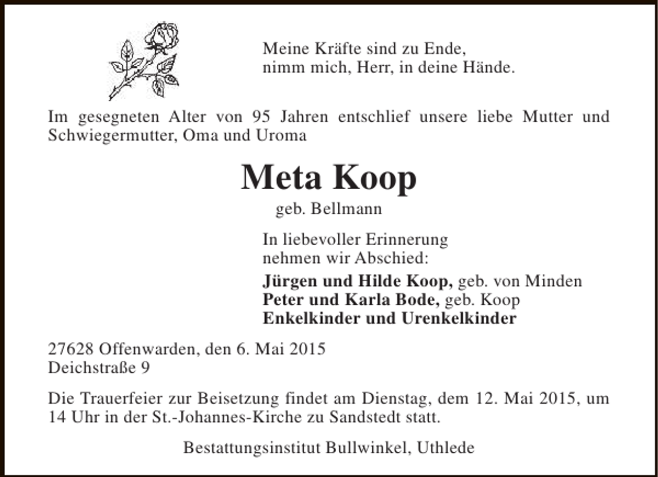 <p>Meine Kräfte sind zu Ende,<br />nimm mich, Herr, in deine Hände.<br />Im gesegneten Alter von 95 Jahren entschlief unsere liebe Mutter und<br />Schwiegermutter, Oma und Uroma</p><p>Meta Koop<br />geb. Bellmann</p><p>In liebevoller Erinnerung<br />nehmen wir Abschied:<br />Jürgen und Hilde Koop, geb. von Minden<br />Peter und Karla Bode, geb. Koop<br />Enkelkinder und Urenkelkinder<br />27628 Offenwarden, den 6. Mai 2015<br />Deichstraße 9<br />Die Trauerfeier zur Beisetzung findet am Dienstag, dem 12. Mai 2015, um<br />14 Uhr in der St.-Johannes-Kirche zu Sandstedt statt.<br />Bestattungsinstitut Bullwinkel, Uthlede</p>