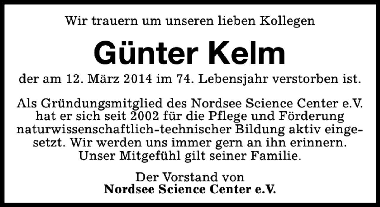 <p>Wir trauern um unseren lieben Kollegen</p><p>Günter Kelm</p><p>der am 12. März 2014 im 74. Lebensjahr verstorben ist.<br />Als Gründungsmitglied des Nordsee Science Center e.V.<br />hat er sich seit 2002 für die Pflege und Förderung<br />naturwissenschaftlich-technischer Bildung aktiv eingesetzt. Wir werden uns immer gern an ihn erinnern.<br />Unser Mitgefühl gilt seiner Familie.<br />Der Vorstand von<br />Nordsee Science Center e.V.</p>