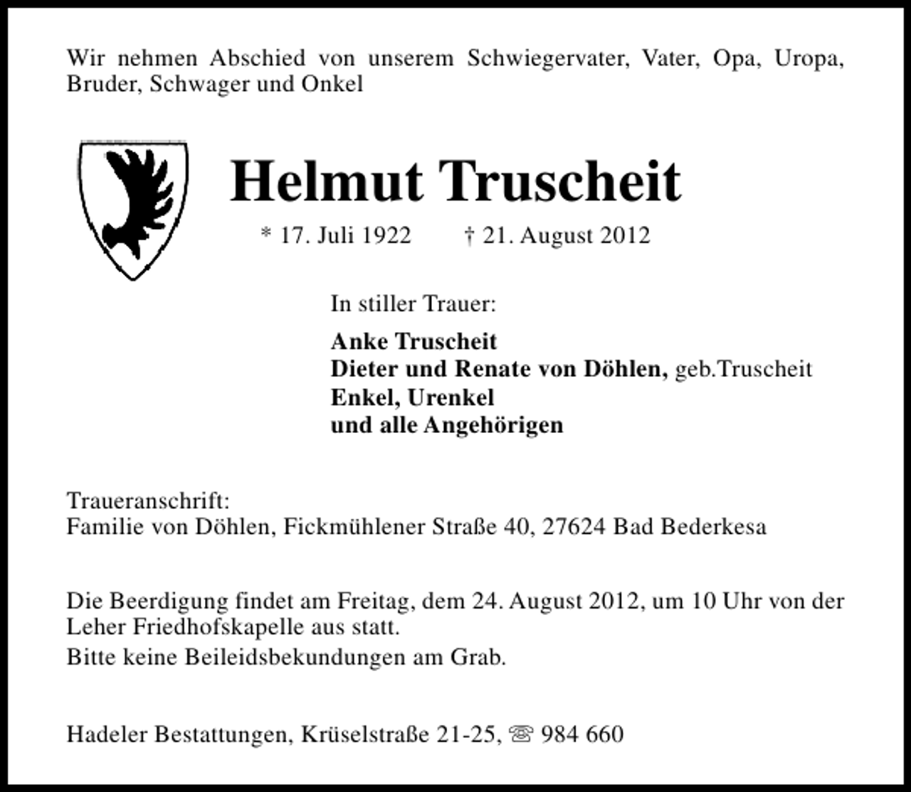 <p>Wir nehmen Abschied von unserem Schwiegervater, Vater, Opa, Uropa,<br />Bruder, Schwager und Onkel</p><p>Helmut Truscheit<br />* 17. Juli 1922</p><p>† 21. August 2012</p><p>In stiller Trauer:<br />Anke Truscheit<br />Dieter und Renate von Döhlen, geb.Truscheit<br />Enkel, Urenkel<br />und alle Angehörigen<br />Traueranschrift:<br />Familie von Döhlen, Fickmühlener Straße 40, 27624 Bad Bederkesa<br />Die Beerdigung findet am Freitag, dem 24. August 2012, um 10 Uhr von der<br />Leher Friedhofskapelle aus statt.<br />Bitte keine Beileidsbekundungen am Grab.<br />Hadeler Bestattungen, Krüselstraße 21-25, s 984 660</p>