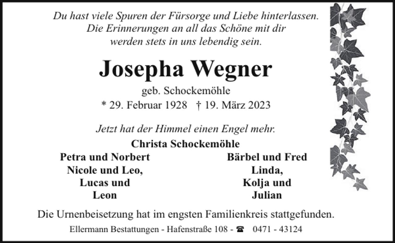 <p>Du hast viele Spuren der Fürsorge und Liebe hinterlassen.<br />Die Erinnerungen an all das Schöne mit dir<br />werden stets in uns lebendig sein.</p><p>Josepha Wegner<br />geb. Schockemöhle<br />* 29. Februar 1928 † 19. März 2023</p><p>Jetzt hat der Himmel einen Engel mehr.<br />Christa Schockemöhle<br />Petra und Norbert<br />Bärbel und Fred<br />Nicole und Leo,<br />Linda,<br />Lucas und<br />Kolja und<br />Leon<br />Julian<br />Die Urnenbeisetzung hat im engsten Familienkreis stattgefunden.<br />Ellermann Bestattungen - Hafenstraße 108 - ( 0471 - 43124</p>
