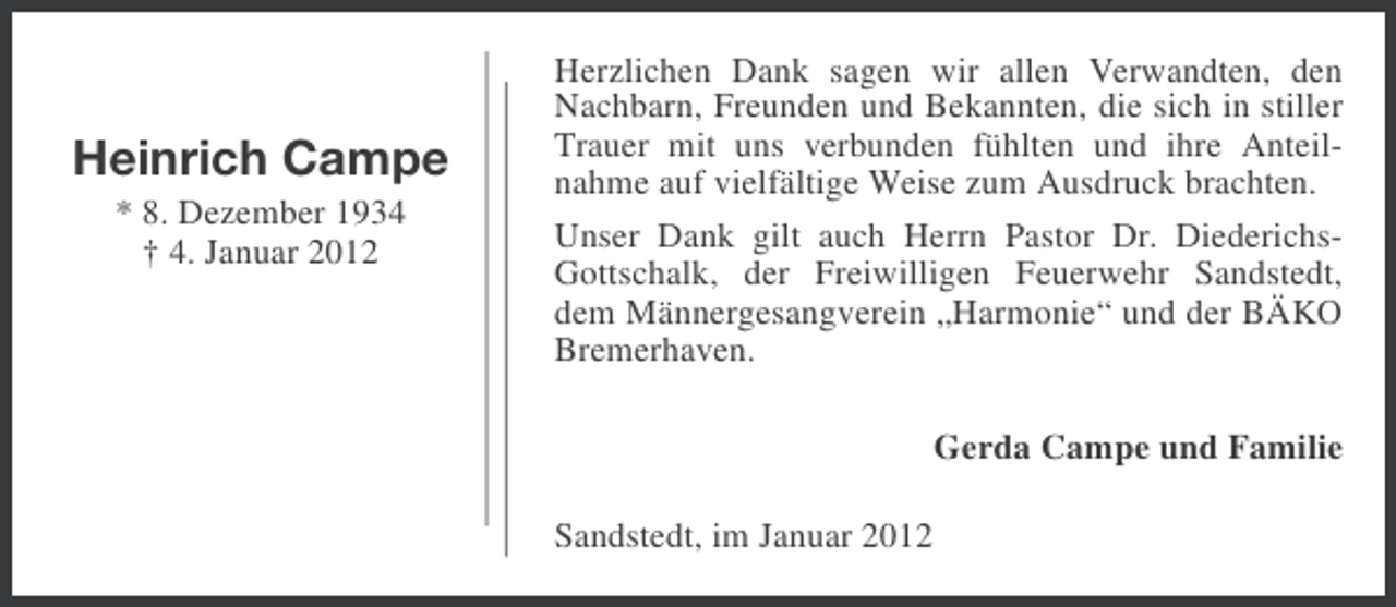 <p>Heinrich Campe<br />* 8. Dezember 1934<br />† 4. Januar 2012</p><p>Herzlichen Dank sagen wir allen Verwandten, den<br />Nachbarn, Freunden und Bekannten, die sich in stiller<br />Trauer mit uns verbunden fühlten und ihre Anteilnahme auf vielfältige Weise zum Ausdruck brachten.<br />Unser Dank gilt auch Herrn Pastor Dr. DiederichsGottschalk, der Freiwilligen Feuerwehr Sandstedt,<br />dem Männergesangverein „Harmonie“ und der BÄKO<br />Bremerhaven.<br />Gerda Campe und Familie<br />Sandstedt, im Januar 2012</p>