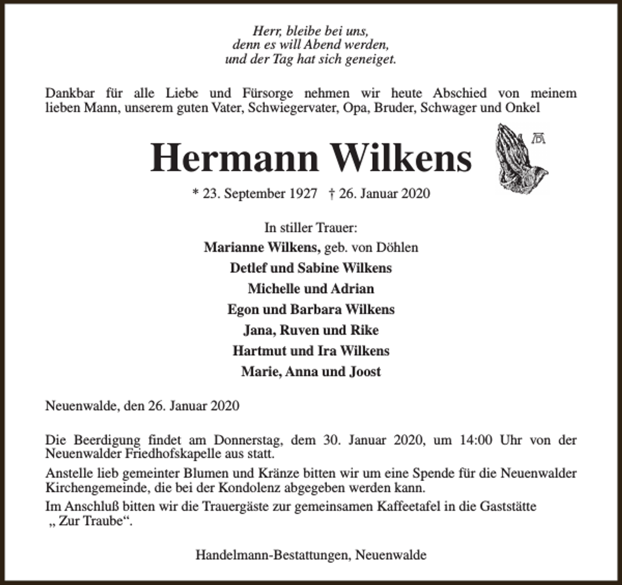 <p>Herr, bleibe bei uns,<br />denn es will Abend werden,<br />und der Tag hat sich geneiget.<br />Dankbar für alle Liebe und Fürsorge nehmen wir heute Abschied von meinem<br />lieben Mann, unserem guten Vater, Schwiegervater, Opa, Bruder, Schwager und Onkel</p><p>Hermann Wilkens<br />* 23. September 1927 † 26. Januar 2020<br />In stiller Trauer:<br />Marianne Wilkens, geb. von Döhlen<br />Detlef und Sabine Wilkens<br />Michelle und Adrian<br />Egon und Barbara Wilkens<br />Jana, Ruven und Rike<br />Hartmut und Ira Wilkens<br />Marie, Anna und Joost<br />Neuenwalde, den 26. Januar 2020<br />Die Beerdigung findet am Donnerstag, dem 30. Januar 2020, um 14:00 Uhr von der<br />Neuenwalder Friedhofskapelle aus statt.<br />Anstelle lieb gemeinter Blumen und Kränze bitten wir um eine Spende für die Neuenwalder<br />Kirchengemeinde, die bei der Kondolenz abgegeben werden kann.<br />Im Anschluß bitten wir die Trauergäste zur gemeinsamen Kaffeetafel in die Gaststätte<br />„ Zur Traube“.<br />Handelmann-Bestattungen, Neuenwalde</p>