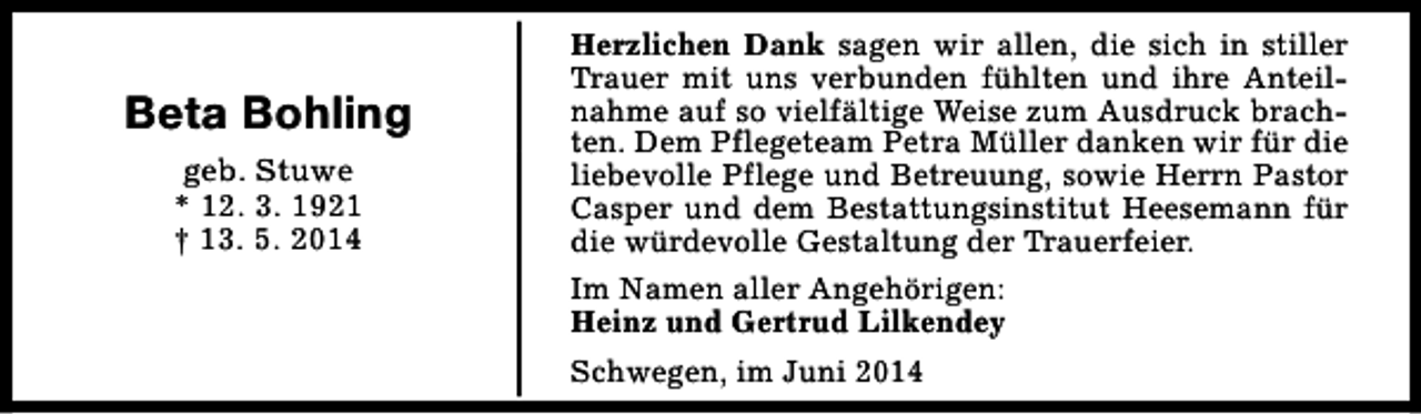 <p>Beta Bohling<br />geb. Stuwe<br />* 12. 3. 1921<br />† 13. 5. 2014</p><p>Herzlichen Dank sagen wir allen, die sich in stiller<br />Trauer mit uns verbunden fühlten und ihre Anteilnahme auf so vielfältige Weise zum Ausdruck brachten. Dem Pflegeteam Petra Müller danken wir für die<br />liebevolle Pflege und Betreuung, sowie Herrn Pastor<br />Casper und dem Bestattungsinstitut Heesemann für<br />die würdevolle Gestaltung der Trauerfeier.<br />Im Namen aller Angehörigen:<br />Heinz und Gertrud Lilkendey<br />Schwegen, im Juni 2014</p>