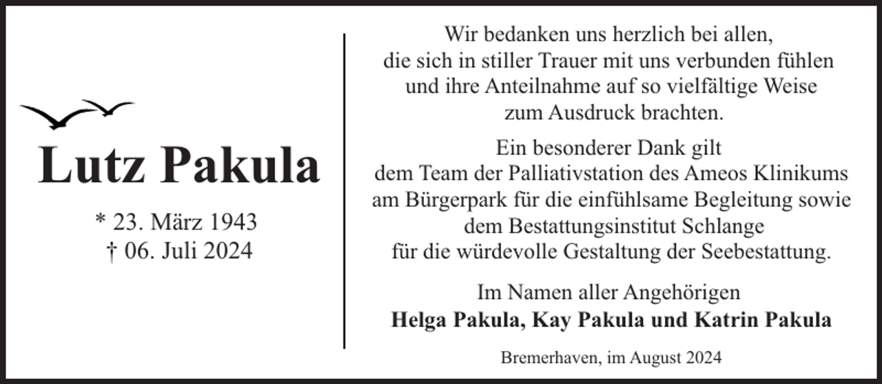 <p>Wir bedanken uns herzlich bei allen,<br />die sich in stiller Trauer mit uns verbunden fühlen<br />und ihre Anteilnahme auf so vielfältige Weise<br />zum Ausdruck brachten.</p><p>Lutz Pakula<br />* 23. März 1943<br />† 06. Juli 2024</p><p>Ein besonderer Dank gilt<br />dem Team der Palliativstation des Ameos Klinikums<br />am Bürgerpark für die einfühlsame Begleitung sowie<br />dem Bestattungsinstitut Schlange<br />für die würdevolle Gestaltung der Seebestattung.<br />Im Namen aller Angehörigen<br />Helga Pakula, Kay Pakula und Katrin Pakula<br />Bremerhaven, im August 2024</p>