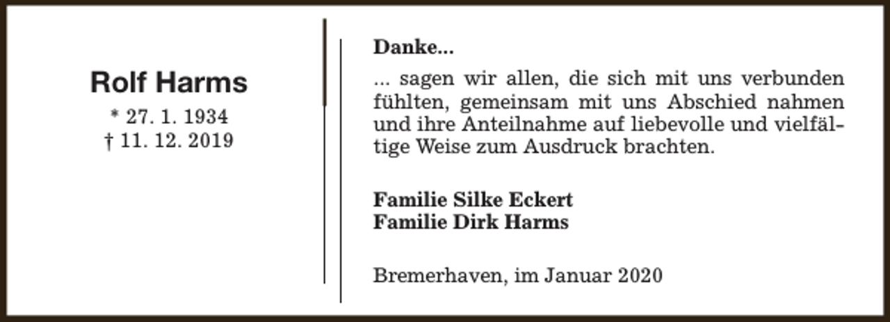 <p>Danke...</p><p>Rolf Harms<br />* 27. 1. 1934<br />† 11. 12. 2019</p><p>... sagen wir allen, die sich mit uns verbunden<br />fühlten, gemeinsam mit uns Abschied nahmen<br />und ihre Anteilnahme auf liebevolle und vielfältige Weise zum Ausdruck brachten.<br />Familie Silke Eckert<br />Familie Dirk Harms<br />Bremerhaven, im Januar 2020</p>