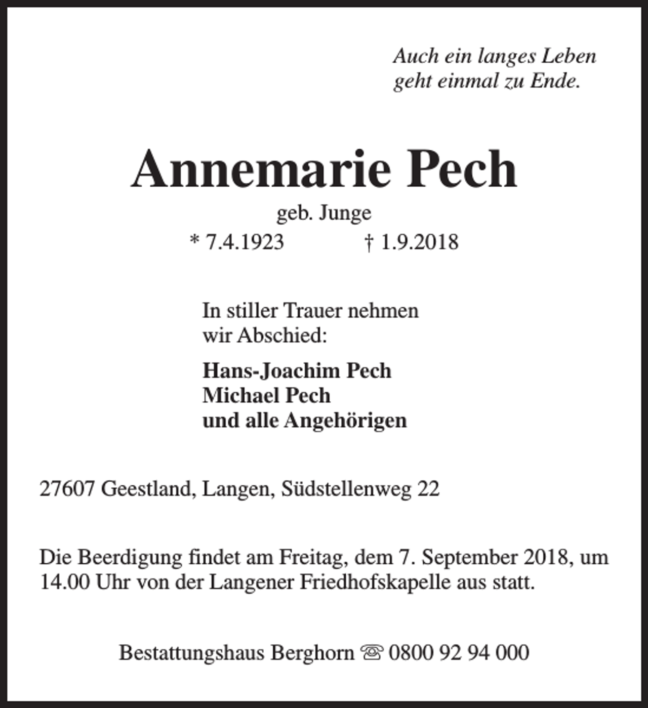 <p>Auch ein langes Leben<br />geht einmal zu Ende.</p><p>Annemarie Pech<br />geb. Junge<br />* 7.4.1923<br />† 1.9.2018<br />In stiller Trauer nehmen<br />wir Abschied:<br />Hans-Joachim Pech<br />Michael Pech<br />und alle Angehörigen<br />27607 Geestland, Langen, Südstellenweg 22<br />Die Beerdigung findet am Freitag, dem 7. September 2018, um<br />14.00 Uhr von der Langener Friedhofskapelle aus statt.<br />Bestattungshaus Berghorn s 0800 92 94 000</p>