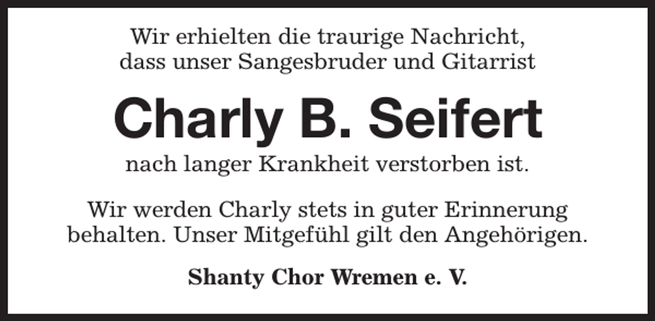 <p>Wir erhielten die traurige Nachricht,<br />dass unser Sangesbruder und Gitarrist</p><p>Charly B. Seifert<br />nach langer Krankheit verstorben ist.</p><p>Wir werden Charly stets in guter Erinnerung<br />behalten. Unser Mitgefühl gilt den Angehörigen.<br />Shanty Chor Wremen e. V.</p>