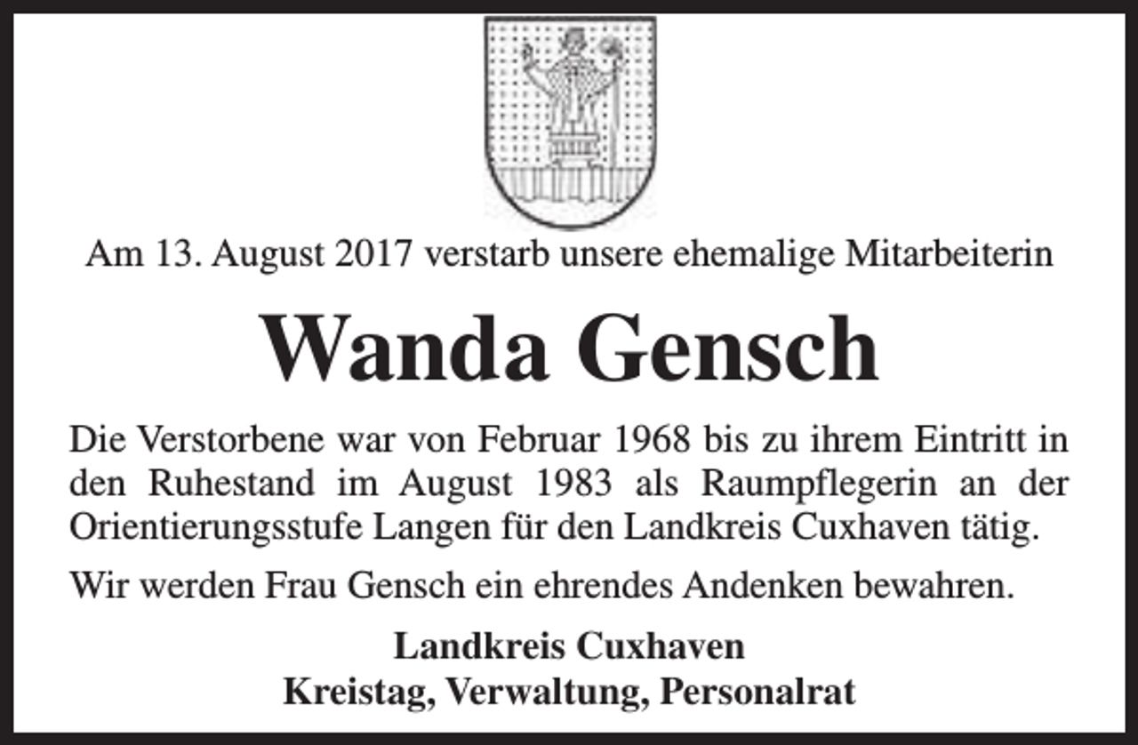 <p>Am 13. August 2017 verstarb unsere ehemalige Mitarbeiterin</p><p>Wanda Gensch<br />Die Verstorbene war von Februar 1968 bis zu ihrem Eintritt in<br />den Ruhestand im August 1983 als Raumpflegerin an der<br />Orientierungsstufe Langen für den Landkreis Cuxhaven tätig.<br />Wir werden Frau Gensch ein ehrendes Andenken bewahren.<br />Landkreis Cuxhaven<br />Kreistag, Verwaltung, Personalrat</p>