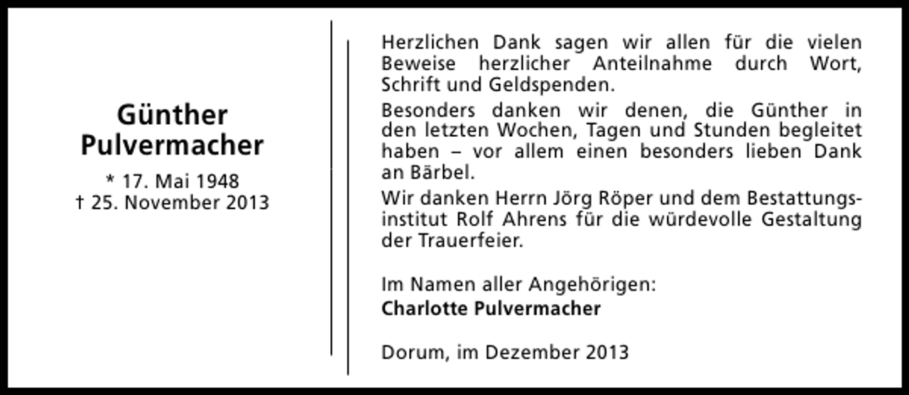 <p>Günther<br />Pulvermacher<br />* 17. Mai 1948<br />† 25. November 2013</p><p>Herzlichen Dank sagen wir allen für die vielen<br />Beweise herzlicher Anteilnahme durch Wort,<br />Schrift und Geldspenden.<br />Besonders danken wir denen, die Günther in<br />den letzten Wochen, Tagen und Stunden begleitet<br />haben – vor allem einen besonders lieben Dank<br />an Bärbel.<br />Wir danken Herrn Jörg Röper und dem Bestattungsinstitut Rolf Ahrens für die würdevolle Gestaltung<br />der Trauerfeier.<br />Im Namen aller Angehörigen:<br />Charlotte Pulvermacher<br />Dorum, im Dezember 2013</p>