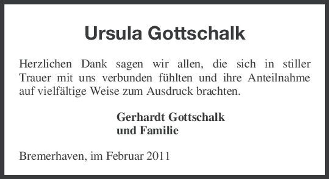 <p>Ursula Gottschalk<br />Herzlichen Dank sagen wir allen, die sich in stiller Trauer mit uns verbunden fühlten und ihre Anteilnahme auf vielfältige Weise zum Ausdruck brachten. Gerhardt Gottschalk und Familie Bremerhaven, im Februar 2011</p>