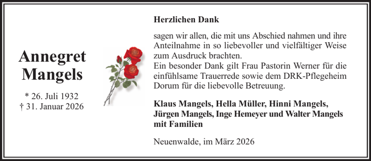 <p>Herzlichen Dank</p>
<p>Annegret<br />Mangels<br />* 26. Juli 1932<br />† 31. Januar 2026</p>
<p>sagen wir allen, die mit uns Abschied nahmen und ihre<br />Anteilnahme in so liebevoller und vielfältiger Weise<br />zum Ausdruck brachten.<br />Ein besonder Dank gilt Frau Pastorin Werner für die<br />einfühlsame Trauerrede sowie dem DRK-Pflegeheim<br />Dorum für die liebevolle Betreuung.<br />Klaus Mangels, Hella Müller, Hinni Mangels,<br />Jürgen Mangels, Inge Hemeyer und Walter Mangels<br />mit Familien<br />Neuenwalde, im März 2026</p>