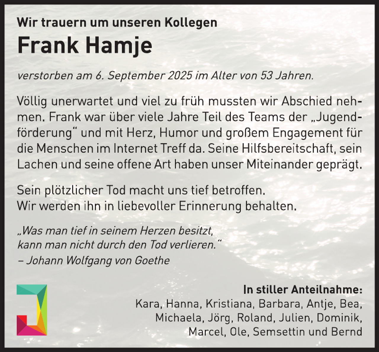<p>Wir trauern um unseren Kollegen</p>
<p>Frank Hamje</p>
<p>verstorben am 6. September 2025 im Alter von 53 Jahren.</p>
<p>Völlig unerwartet und viel zu früh mussten wir Abschied nehmen. Frank war über viele Jahre Teil des Teams der „Jugendförderung“ und mit Herz, Humor und großem Engagement für<br />die Menschen im Internet Treff da. Seine Hilfsbereitschaft, sein<br />Lachen und seine offene Art haben unser Miteinander geprägt.<br />Sein plötzlicher Tod macht uns tief betroffen.<br />Wir werden ihn in liebevoller Erinnerung behalten.<br />„Was man tief in seinem Herzen besitzt,<br />kann man nicht durch den Tod verlieren.“<br />– Johann Wolfgang von Goethe<br />In stiller Anteilnahme:<br />Kara, Hanna, Kristiana, Barbara, Antje, Bea,<br />Michaela, Jörg, Roland, Julien, Dominik,<br />Marcel, Ole, Semsettin und Bernd</p>