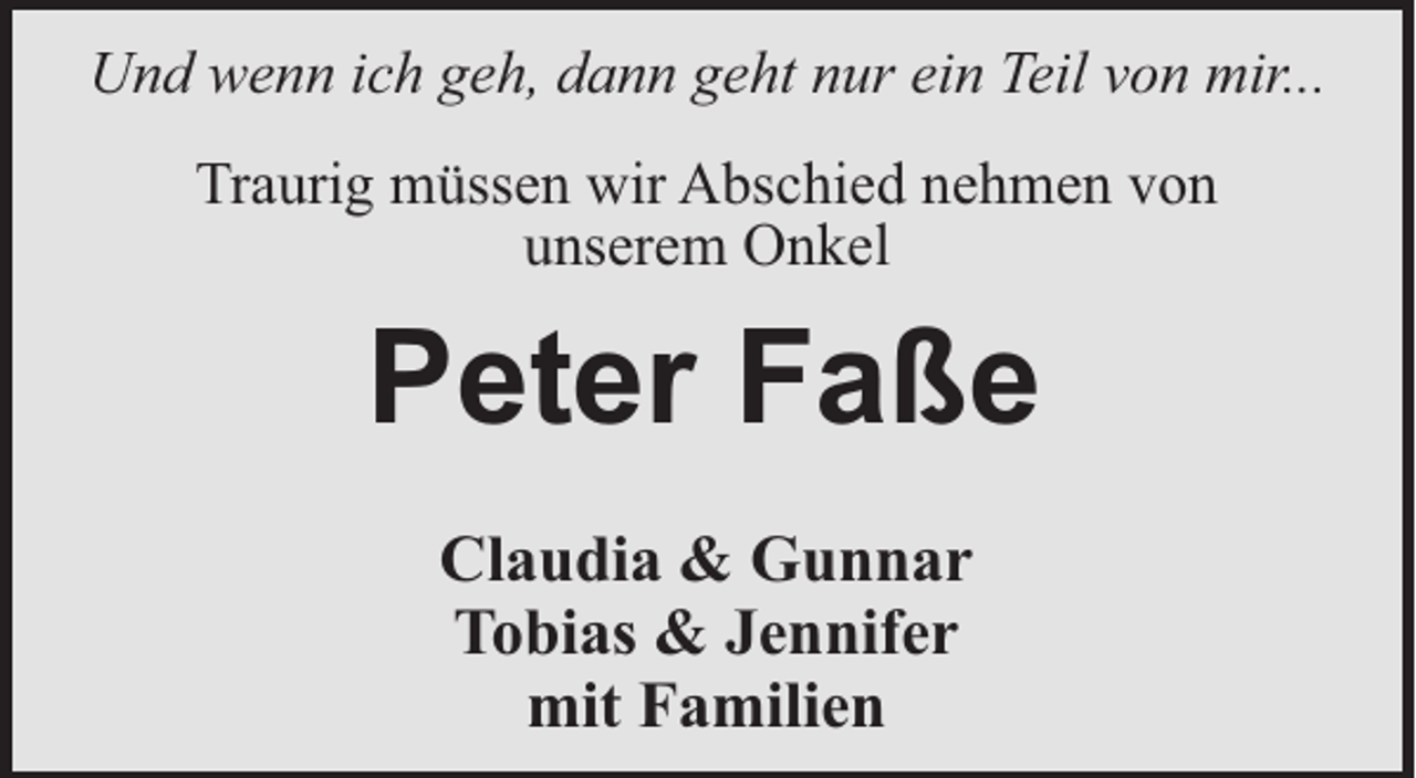 <p>Und wenn ich geh, dann geht nur ein Teil von mir...<br />Traurig müssen wir Abschied nehmen von<br />unserem Onkel</p><p>Peter Faße<br />Claudia &amp; Gunnar<br />Tobias &amp; Jennifer<br />mit Familien</p>