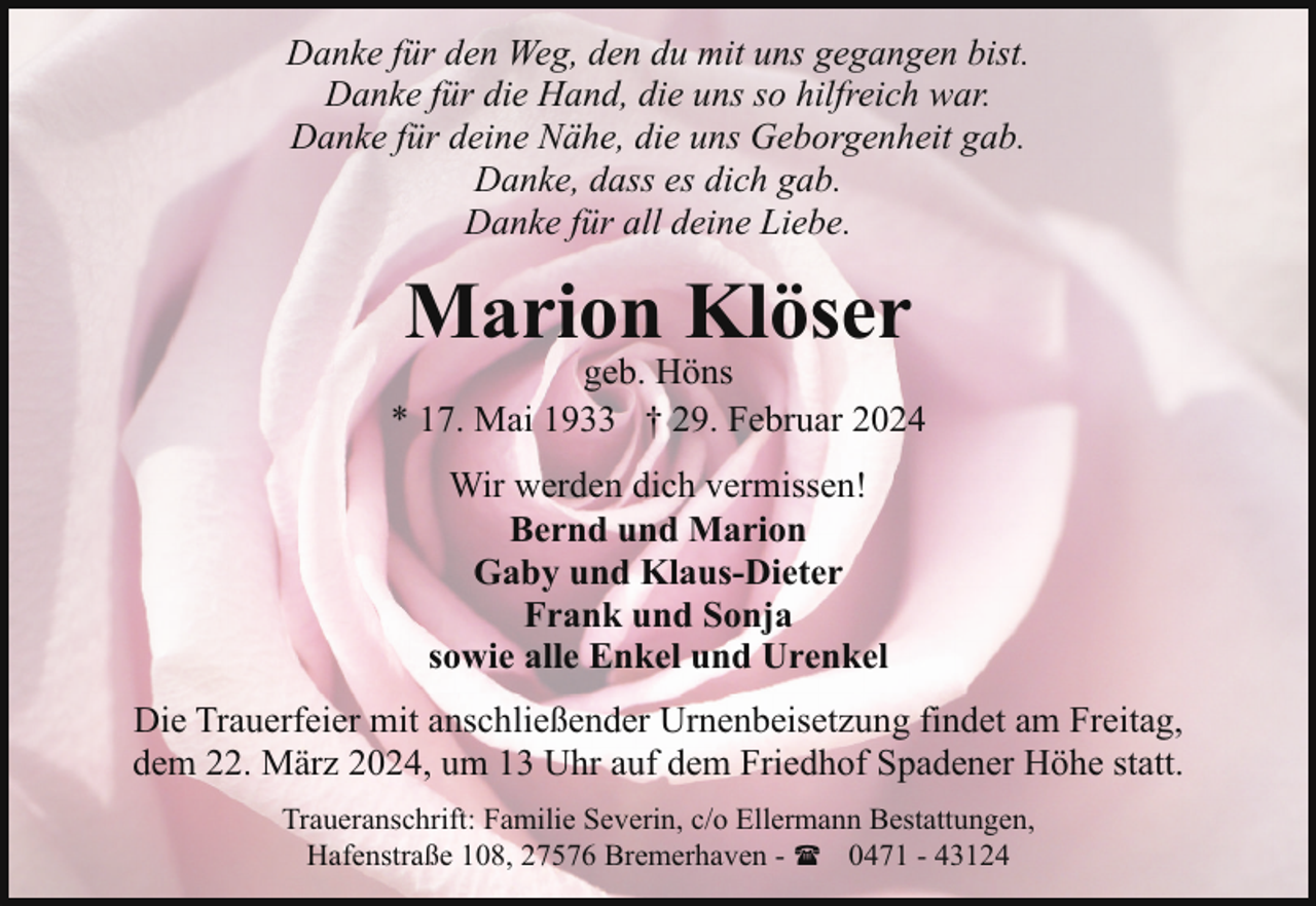 <p>Danke für den Weg, den du mit uns gegangen bist.<br />Danke für die Hand, die uns so hilfreich war.<br />Danke für deine Nähe, die uns Geborgenheit gab.<br />Danke, dass es dich gab.<br />Danke für all deine Liebe.</p><p>Marion Klöser</p><p>geb. Höns<br />* 17. Mai 1933 † 29. Februar 2024<br />Wir werden dich vermissen!<br />Bernd und Marion<br />Gaby und Klaus-Dieter<br />Frank und Sonja<br />sowie alle Enkel und Urenkel<br />Die Trauerfeier mit anschließender Urnenbeisetzung findet am Freitag,<br />dem 22. März 2024, um 13 Uhr auf dem Friedhof Spadener Höhe statt.<br />Traueranschrift: Familie Severin, c/o Ellermann Bestattungen,<br />Hafenstraße 108, 27576 Bremerhaven - ( 0471 - 43124</p>