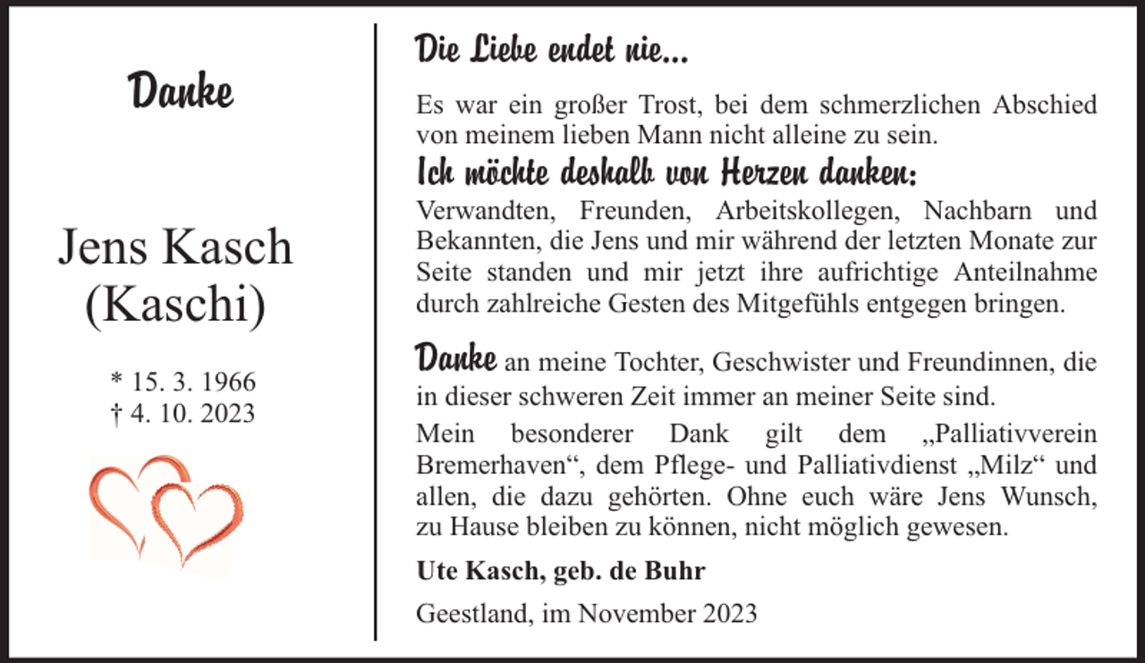 <p>Danke</p><p>Die Liebe endet nie...<br />Es war ein großer Trost, bei dem schmerzlichen Abschied<br />von meinem lieben Mann nicht alleine zu sein.</p><p>Ich möchte deshalb von Herzen danken:</p><p>Jens Kasch<br />(Kaschi)<br />* 15. 3. 1966<br />† 4. 10. 2023</p><p>Verwandten, Freunden, Arbeitskollegen, Nachbarn und<br />Bekannten, die Jens und mir während der letzten Monate zur<br />Seite standen und mir jetzt ihre aufrichtige Anteilnahme<br />durch zahlreiche Gesten des Mitgefühls entgegen bringen.</p><p>Danke an meine Tochter, Geschwister und Freundinnen, die</p><p>in dieser schweren Zeit immer an meiner Seite sind.<br />Mein besonderer Dank gilt dem „Palliativverein<br />Bremerhaven“, dem Pflege- und Palliativdienst „Milz“ und<br />allen, die dazu gehörten. Ohne euch wäre Jens Wunsch,<br />zu Hause bleiben zu können, nicht möglich gewesen.<br />Ute Kasch, geb. de Buhr<br />Geestland, im November 2023</p>