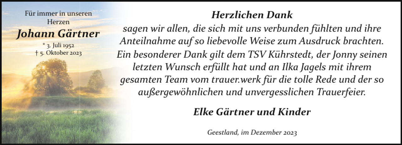 <p>Für immer in unseren<br />Herzen</p><p>Johann Gärtner<br />* 3. Juli 1952<br />† 5. Oktober 2023</p><p>Herzlichen Dank<br />sagen wir allen, die sich mit uns verbunden fühlten und ihre<br />Anteilnahme auf so liebevolle Weise zum Ausdruck brachten.<br />Ein besonderer Dank gilt dem TSV Kührstedt, der Jonny seinen<br />letzten Wunsch erfüllt hat und an Ilka Jagels mit ihrem<br />gesamten Team vom trauer.werk für die tolle Rede und der so<br />außergewöhnlichen und unvergesslichen Trauerfeier.<br />Elke Gärtner und Kinder<br />Geestland, im Dezember 2023</p>