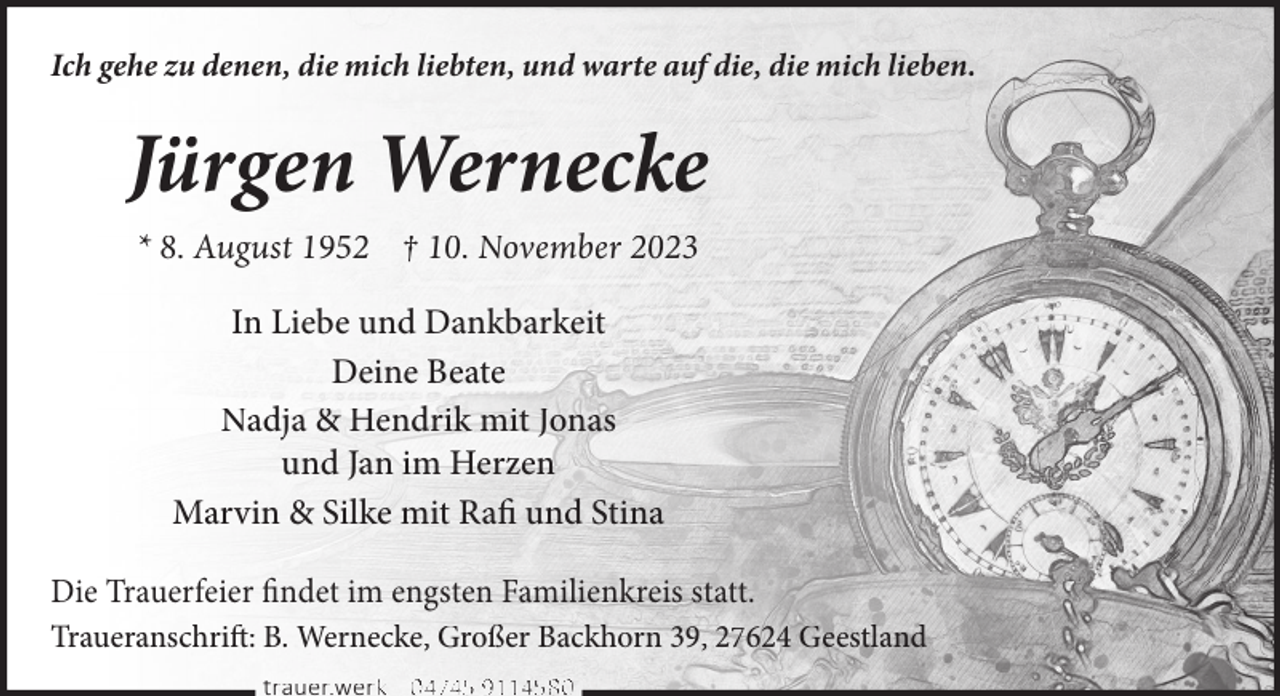<p>Ich gehe zu denen, die mich liebten, und warte auf die, die mich lieben.</p><p>Jürgen Wernecke<br />* 8. August 1952 † 10. November 2023<br />In Liebe und Dankbarkeit<br />Deine Beate<br />Nadja &amp; Hendrik mit Jonas<br />und Jan im Herzen<br />Marvin &amp; Silke mit Rafi und Stina<br />Die Trauerfeier findet im engsten Familienkreis statt.<br />Traueranschrift: B. Wernecke, Großer Backhorn 39, 27624 Geestland<br />trauer.werkk | 0 4745 9114580</p>
