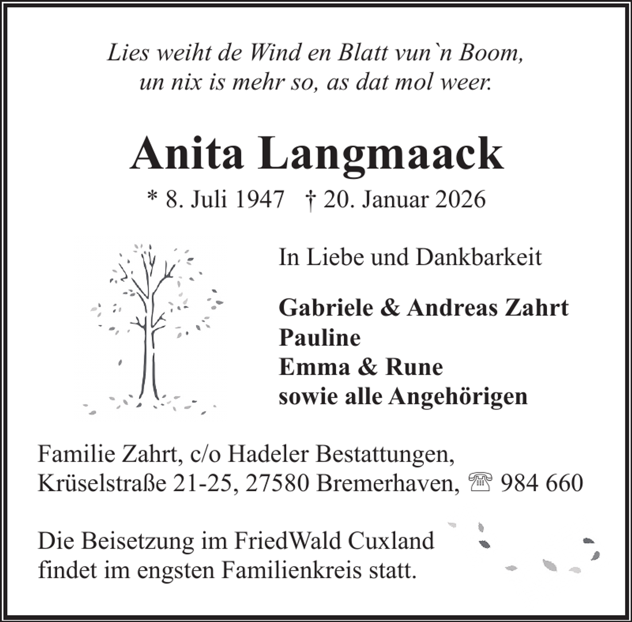 <p>Lies weiht de Wind en Blatt vun`n Boom,<br />un nix is mehr so, as dat mol weer.</p><p>Anita Langmaack<br />* 8. Juli 1947 † 20. Januar 2026</p><p>In Liebe und Dankbarkeit<br />Gabriele &amp; Andreas Zahrt<br />Pauline<br />Emma &amp; Rune<br />sowie alle Angehörigen<br />Familie Zahrt, c/o Hadeler Bestattungen,<br />Krüselstraße 21-25, 27580 Bremerhaven, ' 984 660<br />Die Beisetzung im FriedWald Cuxland<br />findet im engsten Familienkreis statt.</p>