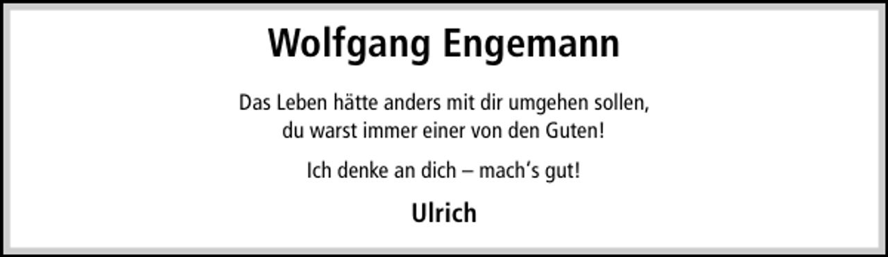 <p>Wolfgang Engemann<br />Das Leben hätte anders mit dir umgehen sollen,<br />du warst immer einer von den Guten!<br />Ich denke an dich – mach‘s gut!</p><p>Ulrich</p>