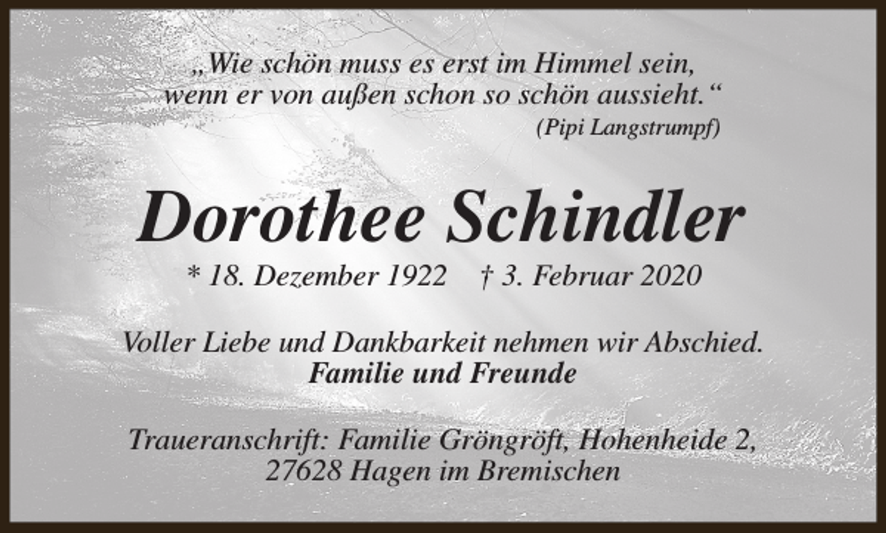 <p>„Wie schön muss es erst im Himmel sein,<br />wenn er von außen schon so schön aussieht.“<br />(Pipi Langstrumpf)</p><p>Dorothee Schindler<br />* 18. Dezember 1922</p><p>† 3. Februar 2020</p><p>Voller Liebe und Dankbarkeit nehmen wir Abschied.<br />Familie und Freunde<br />Traueranschrift: Familie Gröngröft, Hohenheide 2,<br />27628 Hagen im Bremischen</p>
