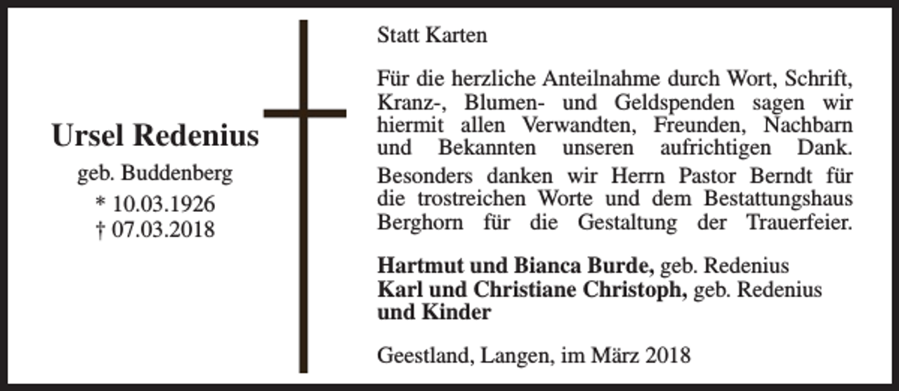 <p>Statt Karten</p><p>Ursel Redenius<br />geb. Buddenberg<br />* 10.03.1926<br />† 07.03.2018</p><p>Für die herzliche Anteilnahme durch Wort, Schrift,<br />Kranz-, Blumen- und Geldspenden sagen wir<br />hiermit allen Verwandten, Freunden, Nachbarn<br />und Bekannten unseren aufrichtigen Dank.<br />Besonders danken wir Herrn Pastor Berndt für<br />die trostreichen Worte und dem Bestattungshaus<br />Berghorn für die Gestaltung der Trauerfeier.<br />Hartmut und Bianca Burde, geb. Redenius<br />Karl und Christiane Christoph, geb. Redenius<br />und Kinder<br />Geestland, Langen, im März 2018</p>