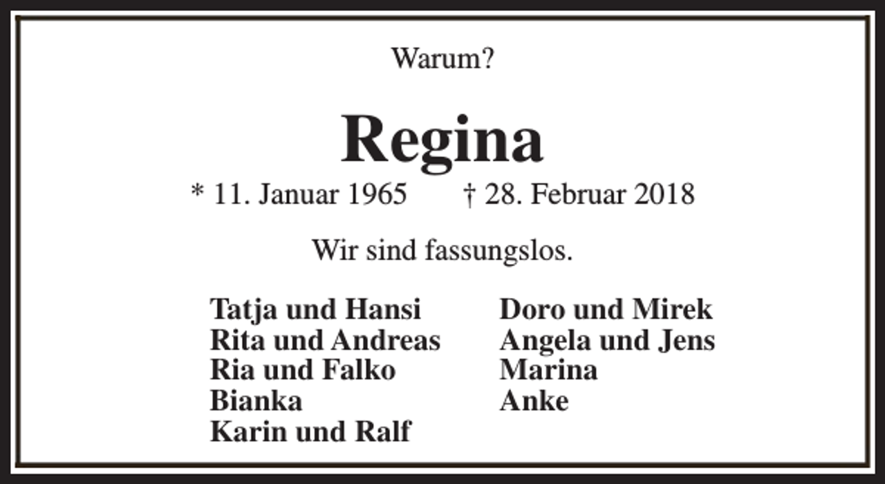 <p>Warum?</p><p>Regina</p><p>* 11. Januar 1965</p><p>† 28. Februar 2018</p><p>Wir sind fassungslos.<br />Tatja und Hansi<br />Rita und Andreas<br />Ria und Falko<br />Bianka<br />Karin und Ralf</p><p>Doro und Mirek<br />Angela und Jens<br />Marina<br />Anke</p>
