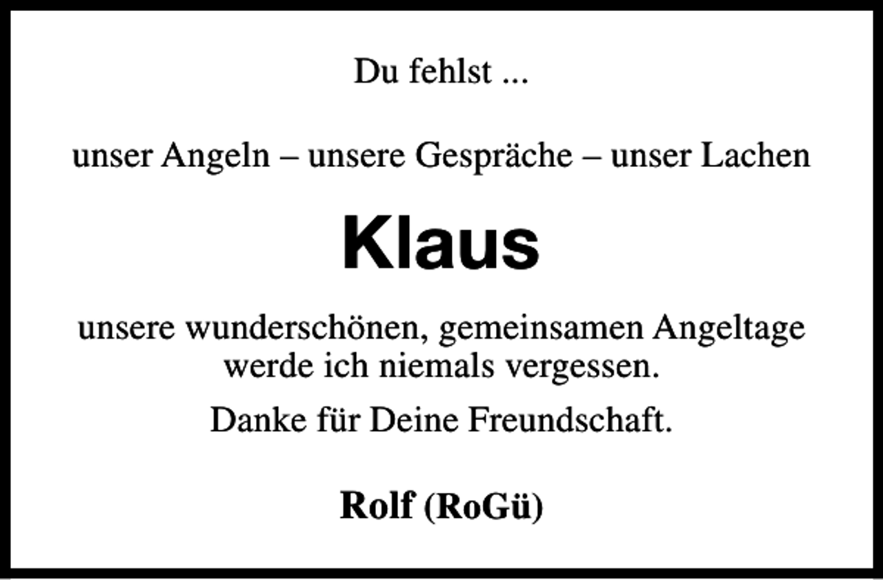 <p>Du fehlst ...<br />unser Angeln – unsere Gespräche – unser Lachen</p><p>Klaus<br />unsere wunderschönen, gemeinsamen Angeltage<br />werde ich niemals vergessen.<br />Danke für Deine Freundschaft.</p><p>Rolf (RoGü)</p>