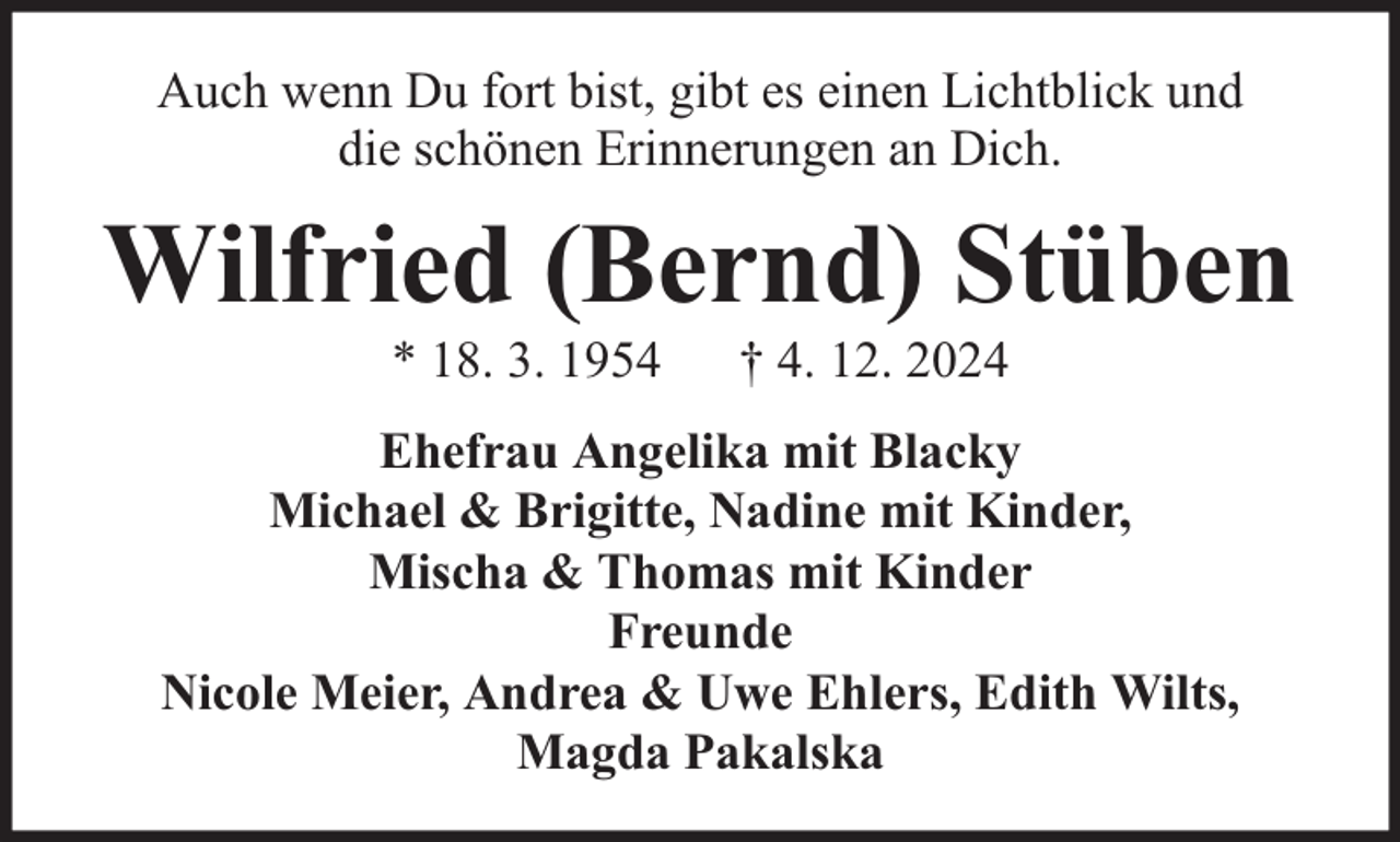 <p>Auch wenn Du fort bist, gibt es einen Lichtblick und<br />die schönen Erinnerungen an Dich.</p><p>Wilfried (Bernd) Stüben<br />* 18. 3. 1954</p><p>† 4. 12. 2024</p><p>Ehefrau Angelika mit Blacky<br />Michael &amp; Brigitte, Nadine mit Kinder,<br />Mischa &amp; Thomas mit Kinder<br />Freunde<br />Nicole Meier, Andrea &amp; Uwe Ehlers, Edith Wilts,<br />Magda Pakalska</p>