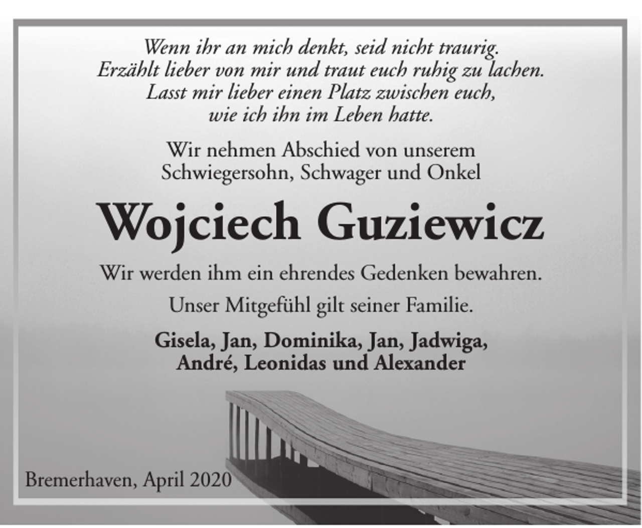 <p>Wenn ihr an mich denkt, seid nicht traurig.<br />Erzählt lieber von mir und traut euch ruhig zu lachen.<br />Lasst mir lieber einen Platz zwischen euch,<br />wie ich ihn im Leben hatte.<br />Wir nehmen Abschied von unserem<br />Schwiegersohn, Schwager und Onkel</p><p>Wojciech Guziewicz<br />Wir werden ihm ein ehrendes Gedenken bewahren.<br />Unser Mitgefühl gilt seiner Familie.<br />Gisela, Jan, Dominika, Jan, Jadwiga,<br />André, Leonidas und Alexander</p><p>Bremerhaven, April 2020</p>