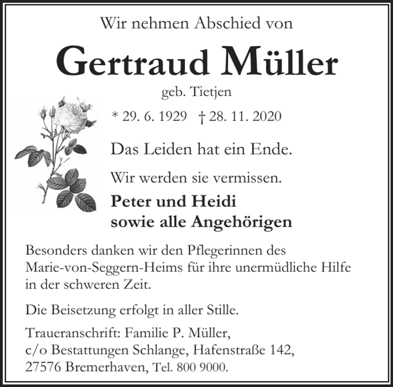 <p>Wir nehmen Abschied von</p><p>Gertraud Müller<br />geb. Tietjen</p><p>* 29. 6. 1929 † 28. 11. 2020</p><p>Das Leiden hat ein Ende.<br />Wir werden sie vermissen.</p><p>Peter und Heidi<br />sowie alle Angehörigen<br />Besonders danken wir den Pflegerinnen des<br />Marie-von-Seggern-Heims für ihre unermüdliche Hilfe<br />in der schweren Zeit.</p><p>Die Beisetzung erfolgt in aller Stille.<br />Traueranschrift: Familie P. Müller,<br />c/o Bestattungen Schlange, Hafenstraße 142,<br />27576 Bremerhaven, Tel. 800 9000.</p>