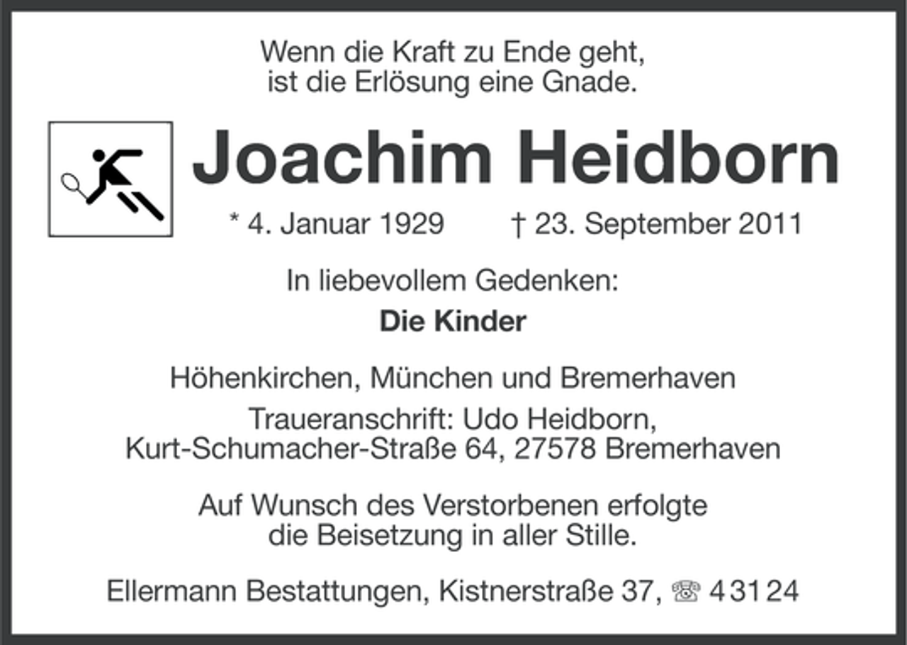 <p>Wenn die Kraft zu Ende geht,<br />ist die Erlösung eine Gnade.</p><p>Joachim Heidborn<br />* 4. Januar 1929</p><p>† 23. September 2011</p><p>In liebevollem Gedenken:<br />Die Kinder<br />Höhenkirchen, München und Bremerhaven<br />Traueranschrift: Udo Heidborn,<br />Kurt-Schumacher-Straße 64, 27578 Bremerhaven<br />Auf Wunsch des Verstorbenen erfolgte<br />die Beisetzung in aller Stille.<br />Ellermann Bestattungen, Kistnerstraße 37, 4 31 24</p>