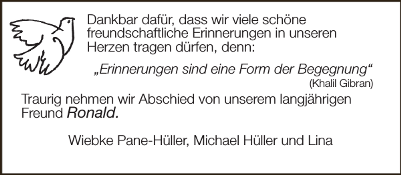 <p>Dankbar dafür, dass wir viele schöne<br />freundschaftliche Erinnerungen in unseren<br />Herzen tragen dürfen, denn:<br />„Erinnerungen sind eine Form der Begegnung“</p><p>(Khalil Gibran)</p><p>Traurig nehmen wir Abschied von unserem langjährigen<br />Freund Ronald.<br />Wiebke Pane-Hüller, Michael Hüller und Lina</p>