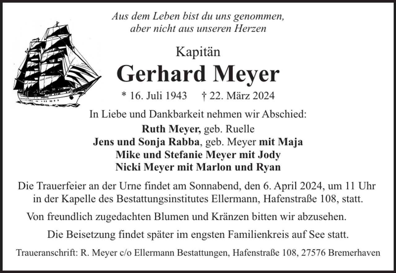 <p>Aus dem Leben bist du uns genommen,<br />aber nicht aus unseren Herzen</p><p>Kapitän</p><p>Gerhard Meyer<br />* 16. Juli 1943</p><p>† 22. März 2024</p><p>In Liebe und Dankbarkeit nehmen wir Abschied:<br />Ruth Meyer, geb. Ruelle<br />Jens und Sonja Rabba, geb. Meyer mit Maja<br />Mike und Stefanie Meyer mit Jody<br />Nicki Meyer mit Marlon und Ryan<br />Die Trauerfeier an der Urne findet am Sonnabend, den 6. April 2024, um 11 Uhr<br />in der Kapelle des Bestattungsinstitutes Ellermann, Hafenstraße 108, statt.<br />Von freundlich zugedachten Blumen und Kränzen bitten wir abzusehen.<br />Die Beisetzung findet später im engsten Familienkreis auf See statt.<br />Traueranschrift: R. Meyer c/o Ellermann Bestattungen, Hafenstraße 108, 27576 Bremerhaven</p>
