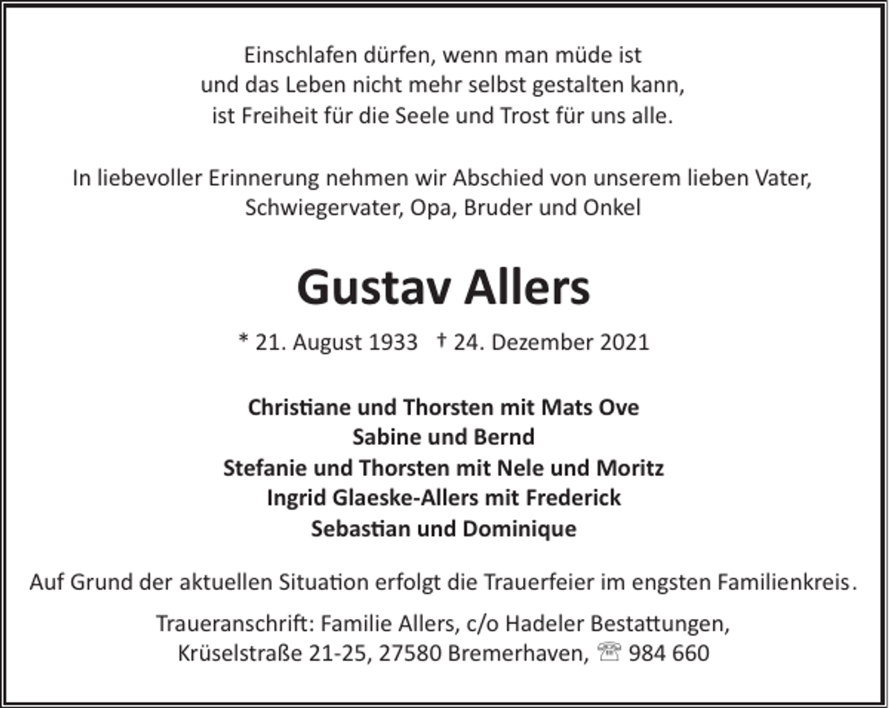 <p>Einschlafen dürfen, wenn man müde ist<br />und das Leben nicht mehr selbst gestalten kann,<br />ist Freiheit für die Seele und Trost für uns alle.<br />In liebevoller Erinnerung nehmen wir Abschied von unserem lieben Vater,<br />Schwiegervater, Opa, Bruder und Onkel</p><p>Gustav Allers<br />* 21. August 1933 † 24. Dezember 2021<br />Chris�ane und Thorsten mit Mats Ove<br />Sabine und Bernd<br />Stefanie und Thorsten mit Nele und Moritz<br />Ingrid Glaeske-Allers mit Frederick<br />Sebas�an und Dominique<br />Auf Grund der aktuellen Situa�on erfolgt die Trauerfeier im engsten Familienkreis.<br />Traueranschri!: Familie Allers, c/o Hadeler Besta"ungen,<br />Krüselstraße 21­25, 27580 Bremerhaven, ' 984 660</p>