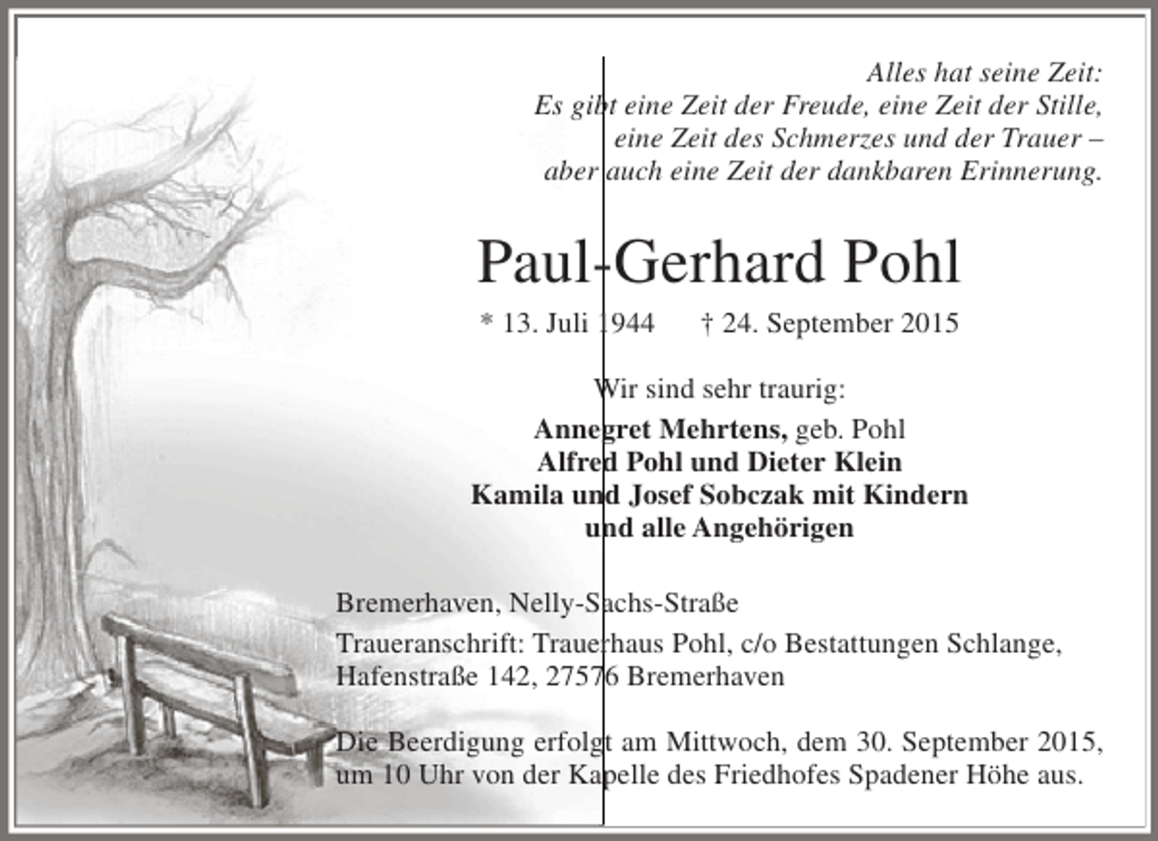 <p>Alles hat seine Zeit:<br />Es gibt eine Zeit der Freude, eine Zeit der Stille,<br />eine Zeit des Schmerzes und der Trauer –<br />aber auch eine Zeit der dankbaren Erinnerung.</p><p>Paul-Gerhard Pohl<br />* 13. Juli 1944</p><p>† 24. September 2015</p><p>Wir sind sehr traurig:<br />Annegret Mehrtens, geb. Pohl<br />Alfred Pohl und Dieter Klein<br />Kamila und Josef Sobczak mit Kindern<br />und alle Angehörigen<br />Bremerhaven, Nelly-Sachs-Straße<br />Traueranschrift: Trauerhaus Pohl, c/o Bestattungen Schlange,<br />Hafenstraße 142, 27576 Bremerhaven<br />Die Beerdigung erfolgt am Mittwoch, dem 30. September 2015,<br />um 10 Uhr von der Kapelle des Friedhofes Spadener Höhe aus.</p>