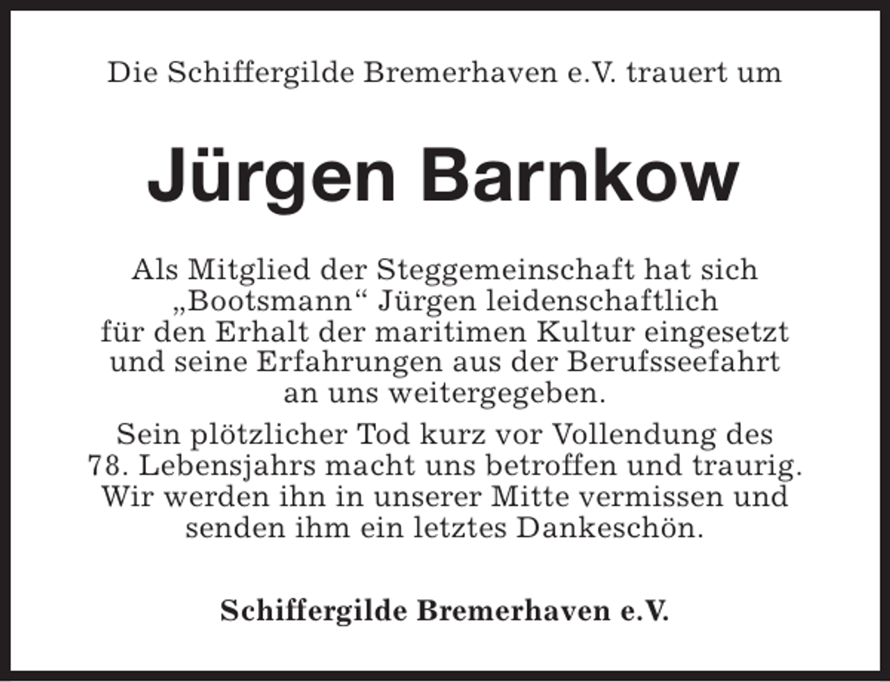 <p>Die Schiffergilde Bremerhaven e.V. trauert um</p><p>Jürgen Barnkow<br />Als Mitglied der Steggemeinschaft hat sich<br />„Bootsmann“ Jürgen leidenschaftlich<br />für den Erhalt der maritimen Kultur eingesetzt<br />und seine Erfahrungen aus der Berufsseefahrt<br />an uns weitergegeben.<br />Sein plötzlicher Tod kurz vor Vollendung des<br />78. Lebensjahrs macht uns betroffen und traurig.<br />Wir werden ihn in unserer Mitte vermissen und<br />senden ihm ein letztes Dankeschön.<br />Schiffergilde Bremerhaven e.V.</p>