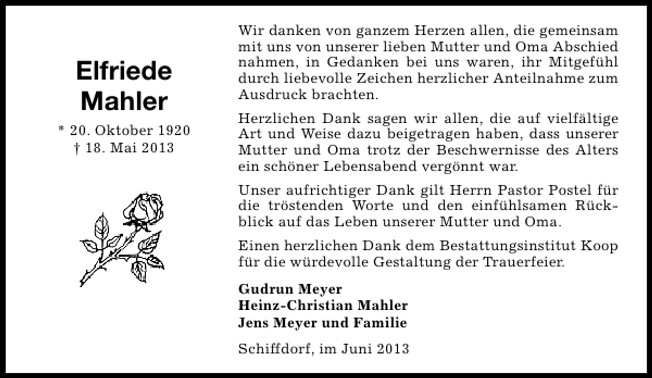 <p>Elfriede<br />Mahler<br />* 20. Oktober 1920<br />† 18. Mai 2013</p><p>Wir danken von ganzem Herzen allen, die gemeinsam<br />mit uns von unserer lieben Mutter und Oma Abschied<br />nahmen, in Gedanken bei uns waren, ihr Mitgefühl<br />durch liebevolle Zeichen herzlicher Anteilnahme zum<br />Ausdruck brachten.<br />Herzlichen Dank sagen wir allen, die auf vielfältige<br />Art und Weise dazu beigetragen haben, dass unserer<br />Mutter und Oma trotz der Beschwernisse des Alters<br />ein schöner Lebensabend vergönnt war.<br />Unser aufrichtiger Dank gilt Herrn Pastor Postel für<br />die tröstenden Worte und den einfühlsamen Rückblick auf das Leben unserer Mutter und Oma.<br />Einen herzlichen Dank dem Bestattungsinstitut Koop<br />für die würdevolle Gestaltung der Trauerfeier.<br />Gudrun Meyer<br />Heinz-Christian Mahler<br />Jens Meyer und Familie<br />Schiffdorf, im Juni 2013</p>