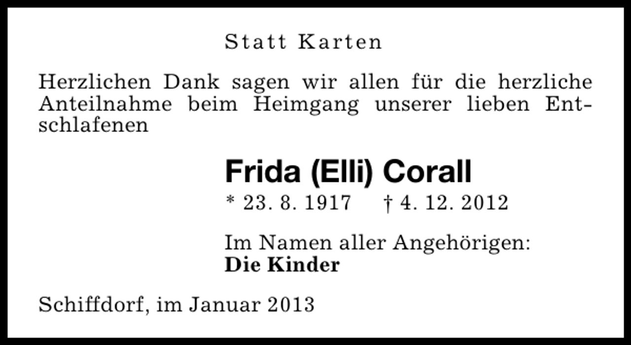 <p>S t a t t K a rt e n<br />Herzlichen Dank sagen wir allen für die herzliche<br />Anteilnahme beim Heimgang unserer lieben Entschlafenen</p><p>Frida (Elli) Corall</p><p>* 23. 8. 1917</p><p>† 4. 12. 2012</p><p>Im Namen aller Angehörigen:<br />Die Kinder<br />Schiffdorf, im Januar 2013</p>