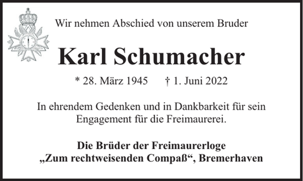 <p>Wir nehmen Abschied von unserem Bruder</p><p>Karl Schumacher<br />* 28. März 1945</p><p>† 1. Juni 2022</p><p>In ehrendem Gedenken und in Dankbarkeit für sein<br />Engagement für die Freimaurerei.<br />Die Brüder der Freimaurerloge<br />„Zum rechtweisenden Compaß“, Bremerhaven</p>