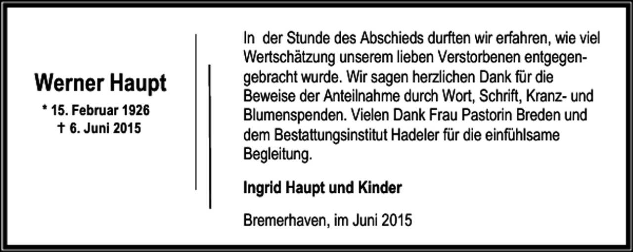 <p>Werner Haupt<br />* 15. Februar 1926<br />B 6. Juni 2015</p><p>In der Stunde des Abschieds durften wir erfahren, wie viel<br />Wertschätzung unserem lieben Verstorbenen entgegengebracht wurde. Wir sagen herzlichen Dank für die<br />Beweise der Anteilnahme durch Wort, Schrift, Kranz- und<br />Blumenspenden. Vielen Dank Frau Pastorin Breden und<br />dem Bestattungsinstitut Hadeler für die einfühlsame<br />Begleitung.<br />Ingrid Haupt und Kinder<br />Bremerhaven, im Juni 2015</p>